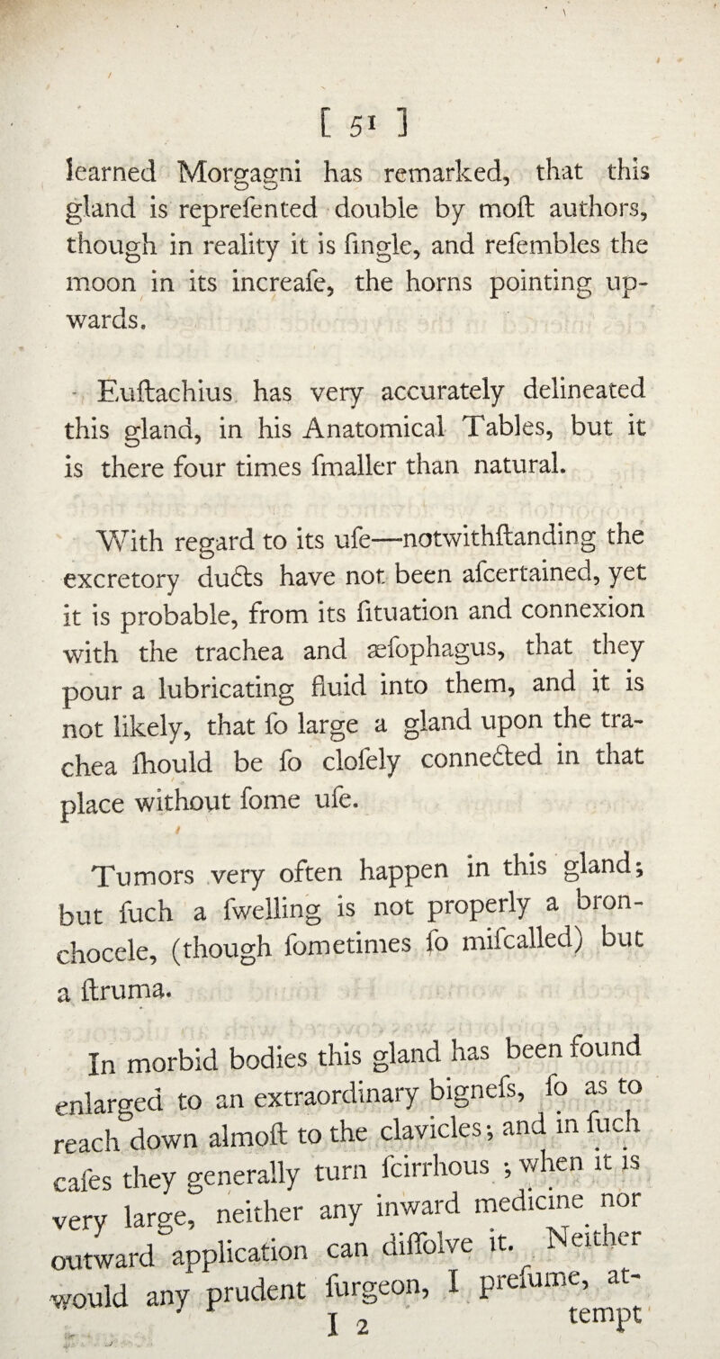 learned Morgagni has remarked, that this gland is reprefented double by moft authors, though in reality it is fingle, and refembles the moon in its increafe, the horns pointing up¬ wards. - Euftachius has very accurately delineated this gland, in his Anatomical Tables, but it is there four times fmaller than natural. Vf ith regard to its ufe—notwithftanding the excretory du6ls have not been afcertained, yet it is probable, from its lituation and connexion with the trachea and aefophagus, that they pour a lubricating fluid into them, and it is not likely, that fo large a gland upon the tra¬ chea fhould be fo clofely connedted in that place without fome ufe. / Tumors very often happen in this gland; but fuch a fwelling is not properly a bron- chocele, (though fometimes fo mifcalled) but a ftruma. In morbid bodies this gland has been found enlarged to an extraordinary bignefs, fo as to reach down almoft to the clavicles; and in fuch cafes they generally turn fcirrhous ; when it is very large, neither any inward oxitward application can diffolve it. Neith would any prudent furgeon, I prefume, at- I 2 tempt