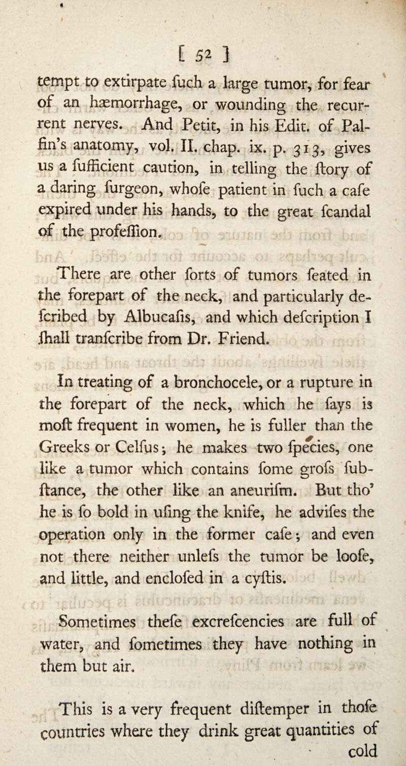 tempt to extirpate fuch a large tumor, for fear of an haemorrhage, or wounding the recur¬ rent neryes. And Petit, in his Edit, of Pal- fin’s anatomy, vol. 11. chap. ix. p. 313, gives us a fufficient caution, in telling the ftory of a daring furgeon, whofe patient in fuch a cafe expired under his hands, to the great fcandal of the profeflion, ' There are other forts of tumors feated in the forepart of the neck, and particularly de- fcribed by Albucafis, and which defcription I fiiall tranfcribe from Dr. Friend. In treating of a bronchocele, or a rupture in the forepart of the neck, which he fays is moft frequent in women, he is fuller than the Greeks or Celfus; he makes two fpecies, one like a,tumor which contains fome grofs fub- ftance, the other like an aneurifm. But tho’ he is fo bold in ufing the knife, he advifes the operation only in the former cafe •, and even not there neither unlefs the tumor be loofe, and little, and enclofed in a cyftis. Sometimes thefe excrefcencies are full of water, and fometimes they have nothing in them but air. This is a very frequent diftemper in thofe countries where they drink great quantities of cold