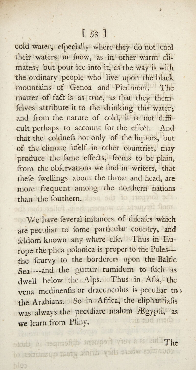 cold water, efpecially where they do not cool their waters in fnow, as ia other warm cli¬ mates j but pour ice into it, as the way is with the ordinary people who live upon the black inountains of Genoa and Piedmont. The matter of faft is as true, as that they them- felves attribute it to the drinking this water; and from the nature of cold, it is not diffi- cult perhaps to account for the effeft. And that the coldnefs nor only of the liquors, but of the climate itfelf in other countries, may produce the fame effedks, feems to be plain, from the obfervations we find in writers, that thefe fwellings about the throat and head, are more frequent among the northern nations than the fouthern. We have feveral inftances of difeafes which are peculiar to fome particular country, and feldom knowm any where elfe. Thus in Eu¬ rope the plica polonica is proper to the Poles— the fcurvy to the borderers upon the Baltic Sea_and the guttur tumidum to fuch as dwell below the Alps. Thus in Afia, the vena medinenfis or dracunculus is peculiar to > the Arabians. So in Africa, the eliphantiafis was always the peculiare malum vEgypti, as we learn from Pliny.