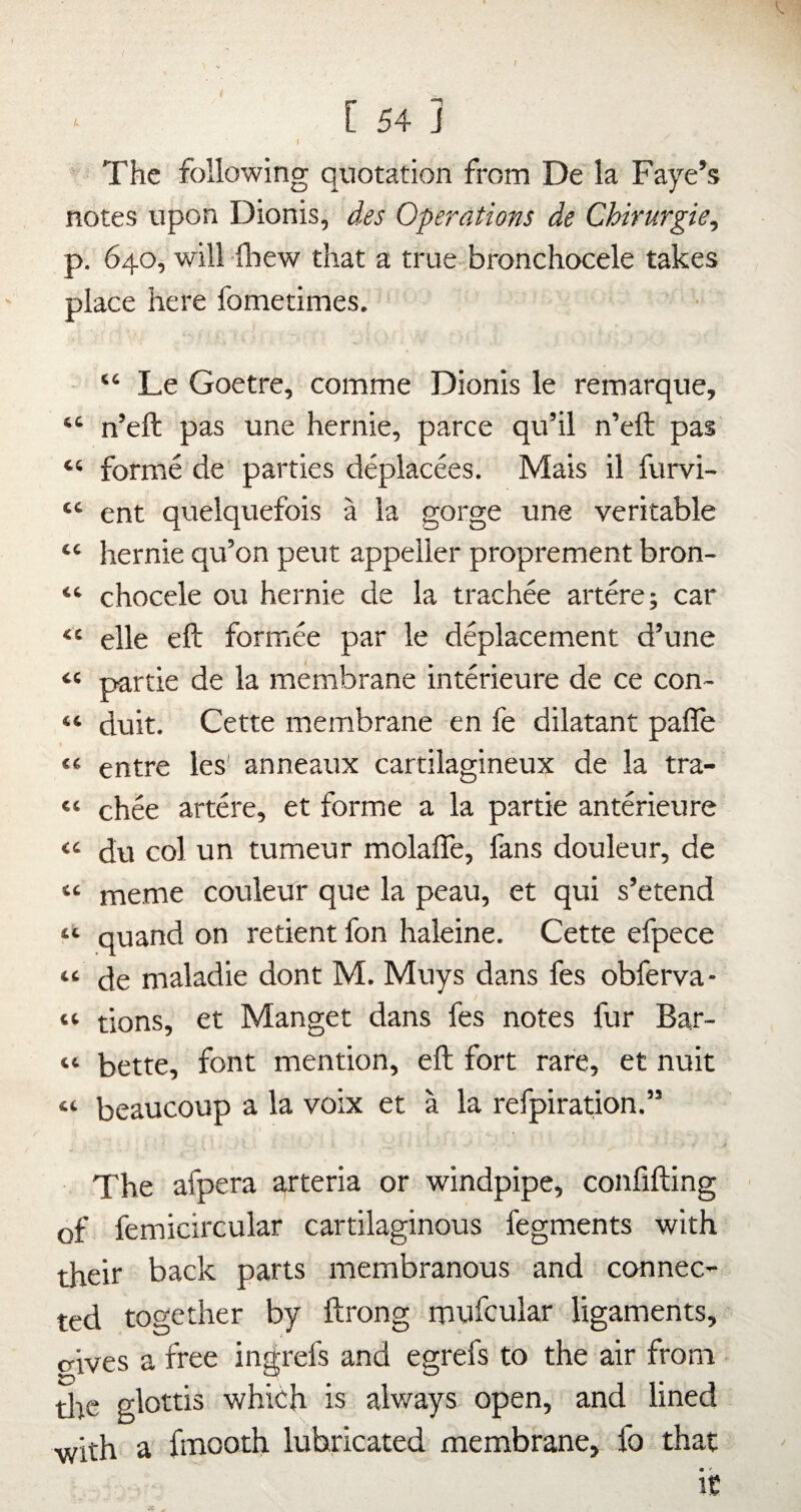 The following qviotation from De la Faye’s notes upon Dionis, des Operations de Chirurgie, p. 640, will fbew that a true-bronchocele takes place here fometimes. “ Le Goetre, comme Dionis le remarque, “ n’eft pas une hernie, parce qu’il n’eft pas “ forme de parties deplacees. Mais il furvi- “ ent quelquefois a la gorge une veritable “ hernie qu’on peut appeller proprement bron- “ chocele ou hernie de la trachee artere; car “ elle eft formee par le deplacement d’une “ partie de la membrane interieure de ce con- “ duit. Cette membrane en fe dilatant pafle “ entre les' anneaux cartilagineux de la tra- “ chee artere, et forme a la partie anterieure “ du col un tumeur molafle, fans douleur, de “ meme couleur que la peau, et qui s’etend quand on retient fon haleine. Cette efpece “ de maladie dont M. Muys dans fes obferva- “ tions, et Manget dans fes notes fur Bar- “ bette, font mention, eft fort rare, et nuit “ beaucoup a la voix et a la refpiration.” / The afpera arteria or windpipe, confifting ■ of femicircular cartilaginous fegments with their back parts membranous and connec¬ ted together by ftrong mufcular ligaments, o-ives a free ingrefs and egrefs to the air from tire glottis which is always open, and lined ■with a fmooth lubricated membrane, fo that
