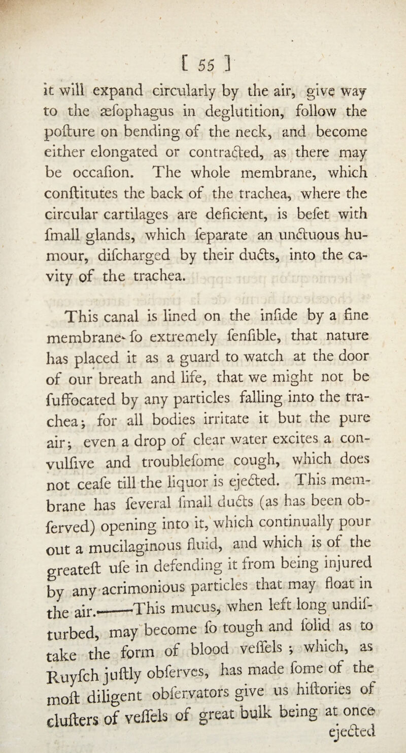 it will expand circularly by the air, give way to the aefophagus in deglutition, follow the pofture on bending of the neck, and become either elongated or contrafted, as there may be occafion. The whole membrane, which conftitutes the back of the trachea, where the circular cartilages are deficient, is befet with fmall glands, which feparate an unftuous hu¬ mour, difcharged by their dudts, into the ca¬ vity of the trachea. This canal is lined on the infide by a fine membrane-fo extremely fenfible, that nature has placed it as a guard to watch at the door of our breath and life, that we might not be fuffocated by any particles falling into the tra¬ chea-, for all bodies irritate it but the pure air; even a drop of clear water excites x con- vulfive and troublefome cough, which does not ceafe till the liquor is ejefted. This mem¬ brane has feveral finail du£ts (as has been ob- ferved) opening into it, which continually pour out a mucilaginous fluid, and which is of the greateft ufe in defending it from being injured by any acrimonious particles that may float in air.-_This mucus, when left long undif- turbed, may become fo tough and folid as to take the form of blood veffels which, as Ruyfch jtiftly obfervcs, has made fome of the moll diligent obfervators give us hiftories of elufters of veffels of great bplk being at once