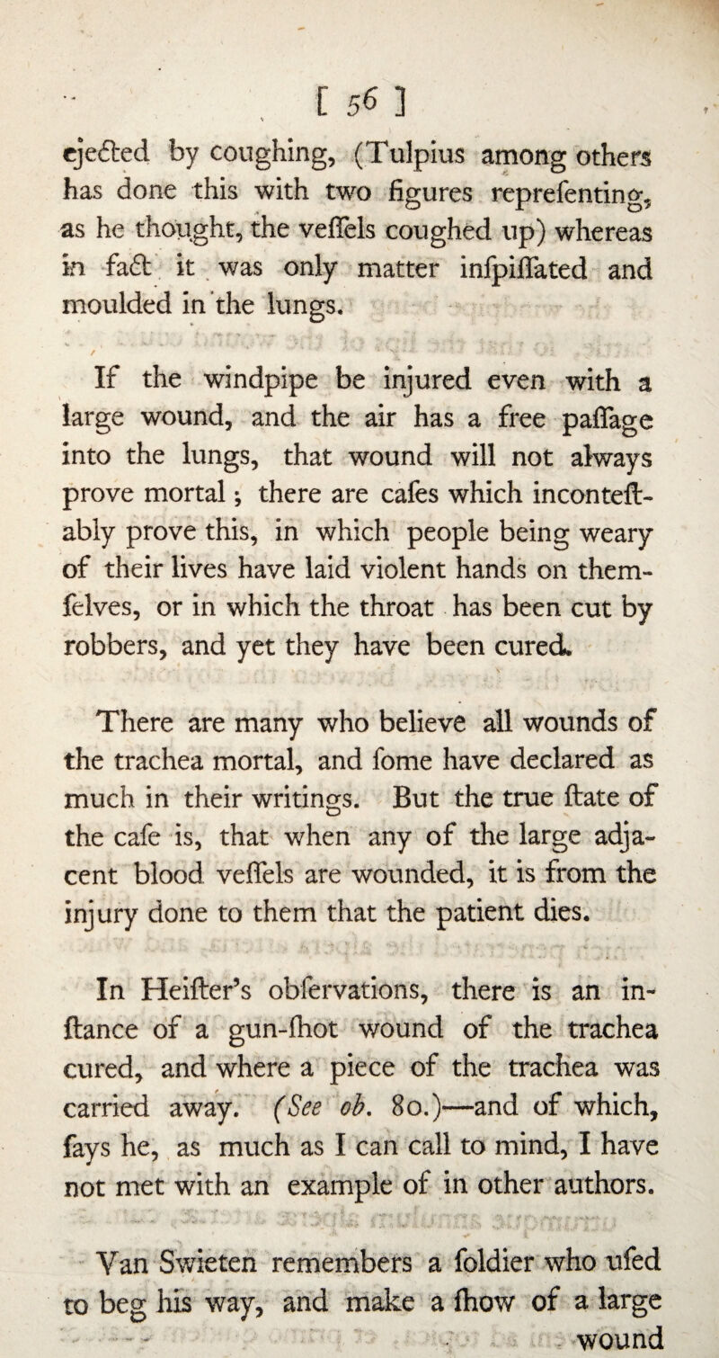 V ejefted by coughing, (Tulpius among others has done this with two figures reprefenting, as he thought, the veflels coughed up) whereas in -faft. it, was only matter infpiiTated and moulded in the lungs. r W _ / If the windpipe be injured even with a large wound, and the air has a free paflage into the lungs, that wound will not always prove mortal j there are cafes which inconteft- ably prove this, in which people being weary of their lives have laid violent hands on them- felves, or in which the throat has been cut by robbers, and yet they have been cured. There are many who believe all wounds of the trachea mortal, and fome have declared as much in their writings. But the true ftate of the cafe is, that when any of the large adja¬ cent blood veffels are wounded, it is from the injury done to them that the patient dies. V In Heifter’s obfervations, there is an in- ftance of a gun-lhot wound of the trachea cured, and where a piece of the trachea was carried away. (See oh. 8o.)—and of which, fays he, as much as I can call to mind, I have not met with an example of in other authors. - Van Swietefi remembers a foldier who ufed to beg his way, ahd make a fhow of a large ..- - ' ^ . .-wound