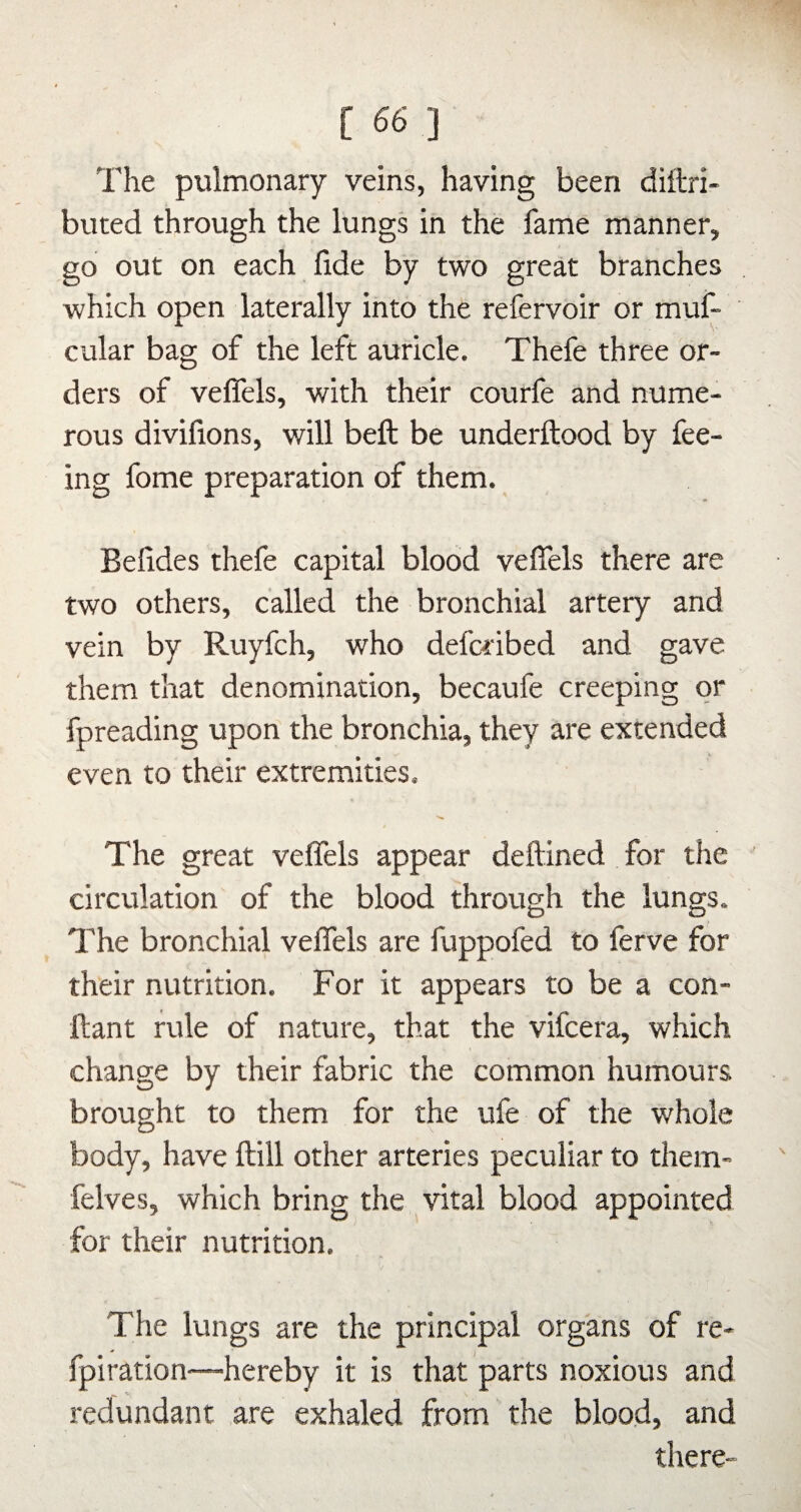 The pulmonary veins, having been diftri- buted through the lungs in the fame manner, go out on each fide by two great branches which open laterally into the refervoir or muf- cular bag of the left auricle. Thefe three or¬ ders of veflels, with their courfe and nume¬ rous divifions, will beft be underftood by fee¬ ing fome preparation of them. Befides thefe capital blood veflels there are two others, called the bronchial artery and vein by Ruyfch, who defcribed and gave them that denomination, becaufe creeping or fpreading upon the bronchia, they are extended even to their extremities. The great veflels appear deftined for the circulation of the blood through the lungs. The bronchial veflels are fuppofed to ferve for their nutrition. For it appears to be a con- ftant rule of nature, that the vifcera, which change by their fabric the common humours brought to them for the ufe of the whole body, have Hill other arteries peculiar to them- felves, which bring the vital blood appointed for their nutrition. The lungs are the principal organs of re- fpiration—hereby it is that parts noxious and redundant are exhaled from the blood, and there-