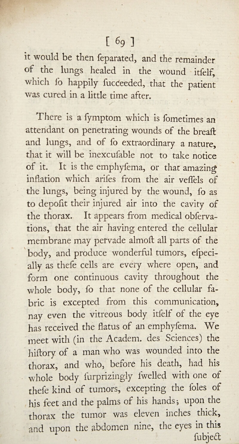 [ 691 it would be then feparated, and the remainder of the lungs healed in the wound itfelf, which lb happily fucCeeded, that the patient was cured in a little time after. There is a fymptom which is fometimes an attendant on penetrating wounds of the breaft and lungs, and of fo extraordinary a nature, that it will be inexcufable not to take notice of it. It is the emphyfema, or that amazing inflation which arifes from the air veflels of the lungs, being injured by the wound, fo as to depofit their injured air into the cavity of the thorax. It appears from medical obferva- tions, that the air having entered the cellular membrane may pervade almoft all parts of the body, and produce wonderful tumors, efpeci- ally as thefe cells are every where open, and form one continuous cavity throughout the whole body, fo that none of the cellular fa¬ bric is excepted from this communication, nay even the vitreous body itfelf of the eye has received the flatus of an emphyfema. We meet with (in the Academ. des Sciences) the hiftory of a man who was wounded into the thorax, and who, before his death, had his whole body furprizingly fwelled with one of thefe kind of tumors, excepting the foies of his feet and the palms of his hands; upon the thorax the tumor was eleven inches thick, and upon the abdomen nine, the eyes in this