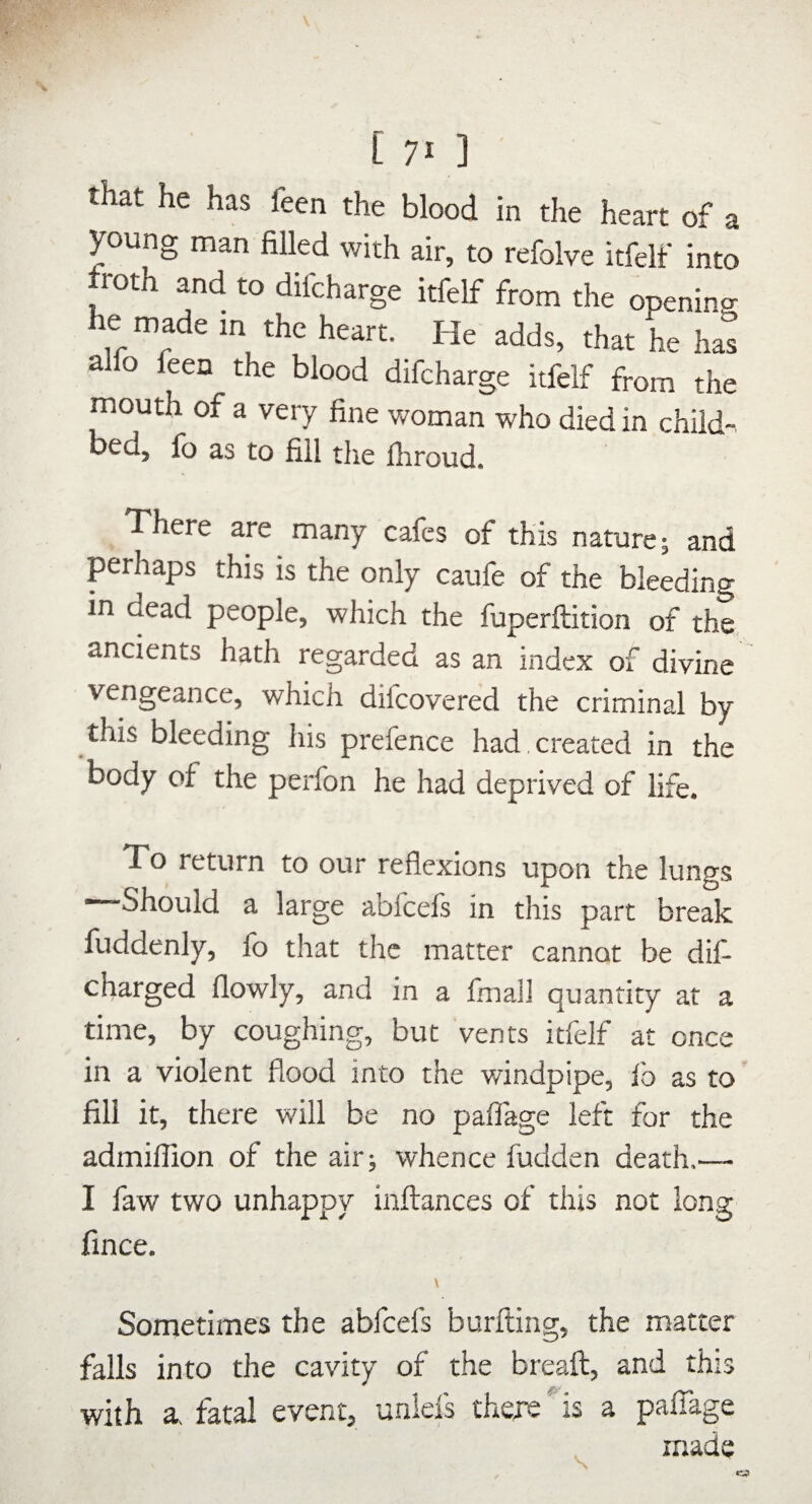 [ 71] that he has feen the blood in the heart of a young man filled with air, to refolve itfelf into troth and to difcharge itfelf from the opening he made in the heart. He adds, that he has alfo feen the blood difcharge itfelf from the mouth of a very fine woman who died in child- bed, lb as to fill the lliroud. There are many cafes of this nature j and perhaps this is the only caufe of the bleeding in dead people, which the fuperftition of the, ancients hath regarded as an index of divine vengeance, which difeovered the criminal by this bleeding his prefence had created in the body of the perfon he had deprived of life. To return to our reflexions upon the lungs ■—Should a large abfeefs in this part break fuddenly, lb that the matter cannot be dif- charged flowly, and in a final] quantity at a time, by coughing, but vents itfelf at once in a violent flood into the windpipe, lb as to fill it, there will be no paflage left for the admiflion of the air; whence fudden death.— I faw two unhappy inflrances of this not long fince. \ Sometimes the abfeefs burfting, the matter falls into the cavity of the breaft, and this with 3^ fatal event, unlefs thexs is a palTage made