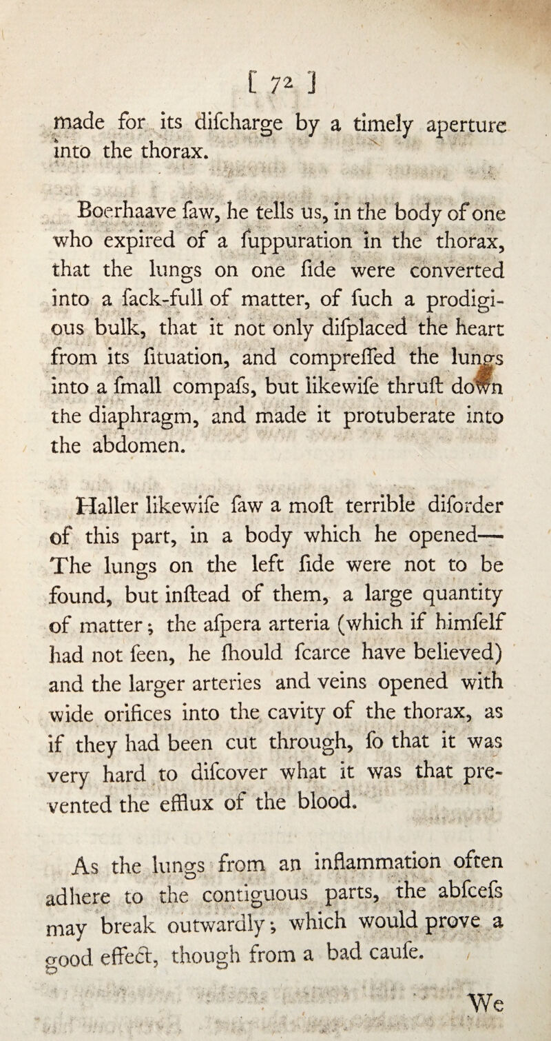 made for its difcharge by a timely aperture into the thorax. ^ Boerhaave faw, he tells us, in the body of one who expired of a fuppuration in the thorax, that the lungs on one fide were converted into a fack-full of matter, of fuch a prodigi¬ ous bulk, that it not only dilplaced the heart from its fituation, and comprelTed the lui^s into a fmall compafs, but likewife thruft down the diaphragm, and rhade it protuberate into the abdomen. Haller likewife faw a moft terrible diforder of this part, in a body which he opened— The lunss on the left fide were not to be found, but inftead of them, a large quantity of matter; the afpera arteria (which if himfelf had not feen, he Ihould fcarce have believed) and the larger arteries and veins opened with wide orifices into the cavity of the thorax, as if they had been cut through, fo that it was very hard to difcover what it was that pre¬ vented the efflux of the blood. As the lungs from an inflammation often adhere to the contiguous parts, the ablcels may break outwardly, which would prove a o'ood eflecl, though front a bad cauie. / ■■ We