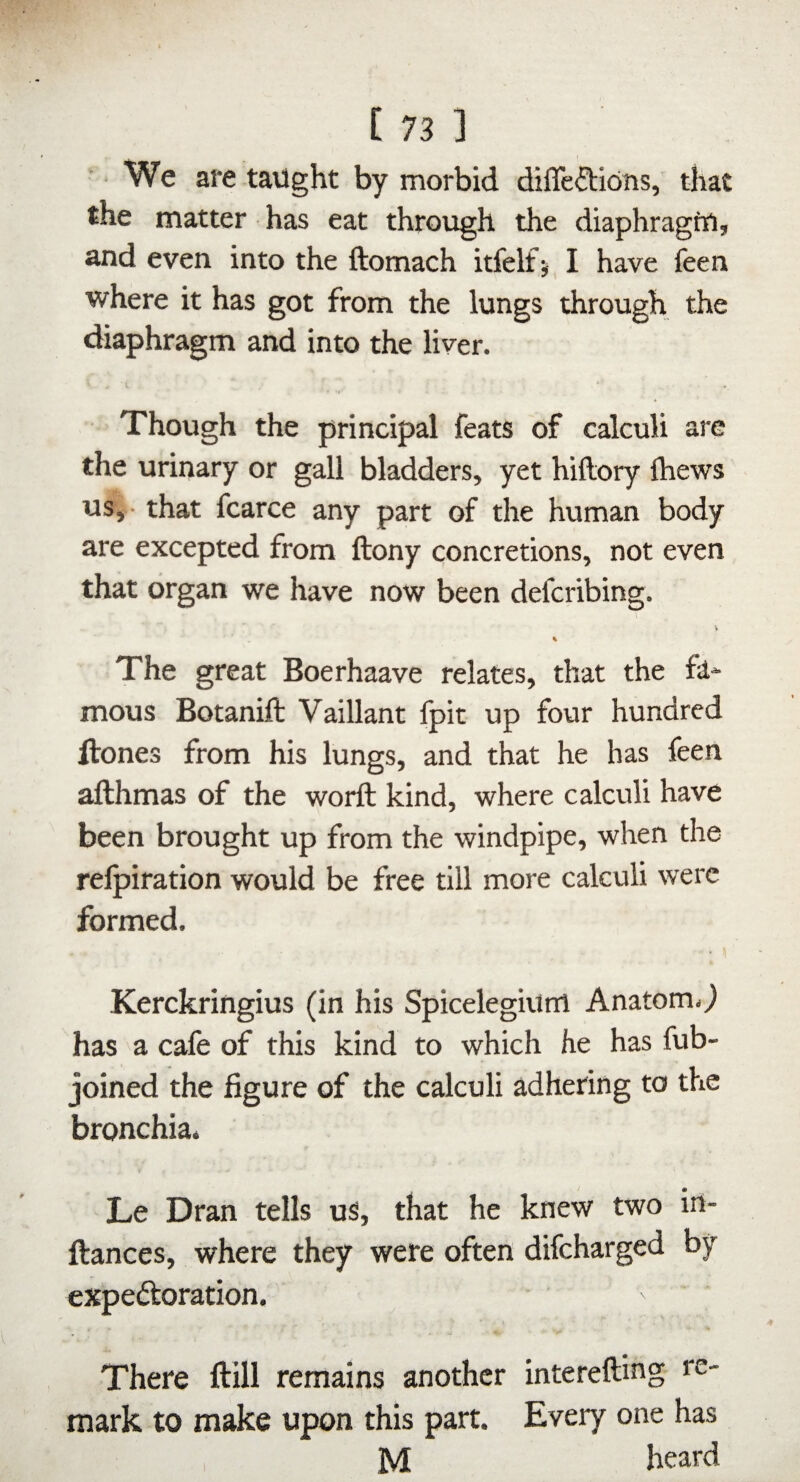 We are taught by morbid diffeftions, that the matter has eat through the diaphragtu, and even into the ftomach itfelf^ I have feen where it has got from the lungs through the diaphragm and into the liver. Though the principal feats of calculi are the urinary or gall bladders, yet hiftory Ihews us,- that fcarce any part of the human body are excepted from ftony concretions, not even that organ we have now been defcribing. V % The great Boerhaave relates, that the fa* mous Botaniffc Vaillant fpit up four hundred ftones from his lungs, and that he has feen afthmas of the worft kind, where calculi have been brought up from the windpipe, when the relpiration would be free till more calculi were formed. Kerckringius (in his Spicelegium Anatom.^ has a cafe of this kind to which he has fub- joined the figure of the calculi adhering to the bronchia. Le Dran tells us, that he knew two irt- ftances, where they were often difcharged by expeftoration. There ftill remains another interefting re¬ mark to make upon this part. Every one has M heard