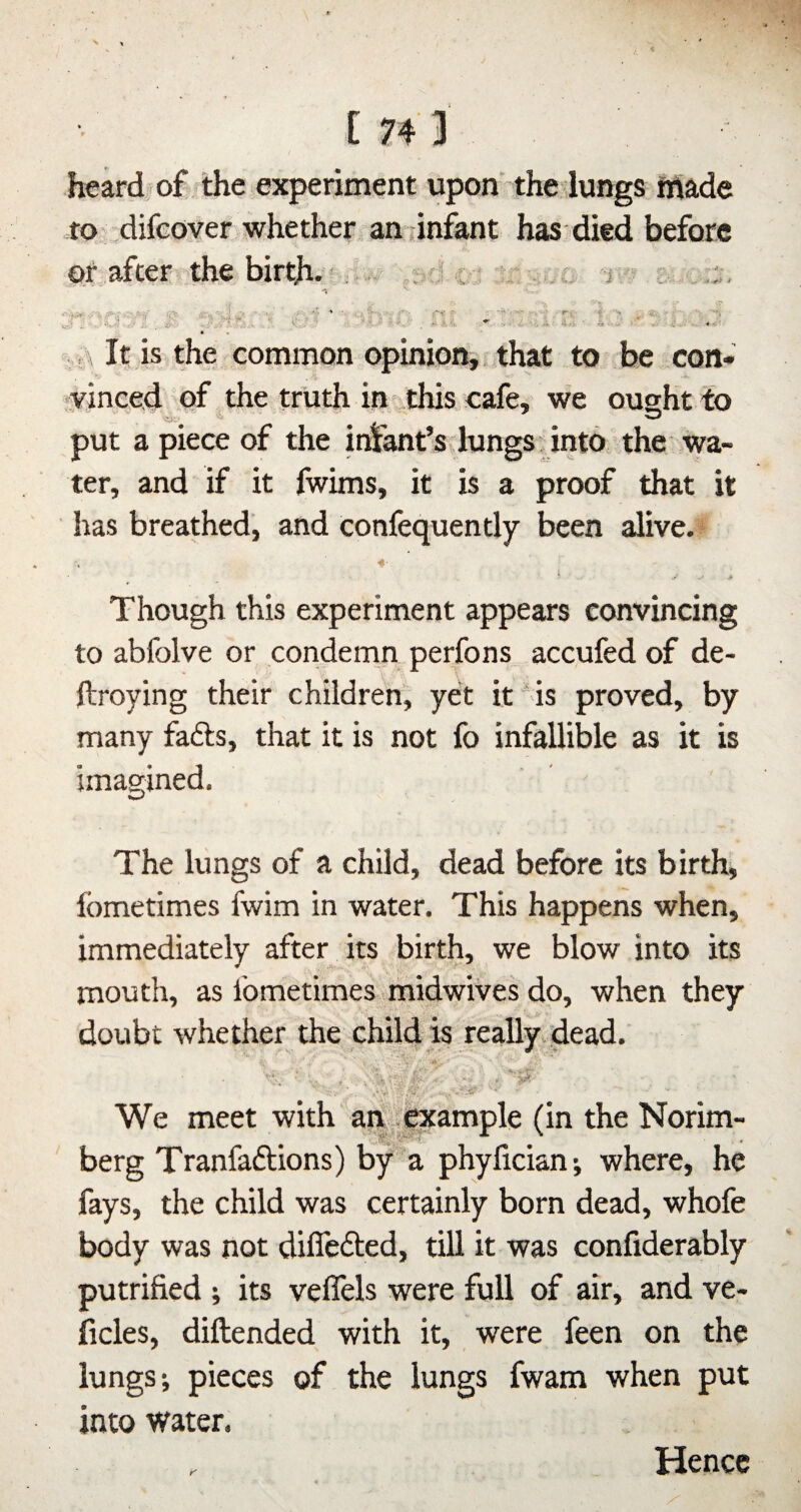 [74 3 heard of the experiment upon the lungs made to difeover whether andnfant has died before of after the birth. ■ ■ .-V J ^ -r • - . .. ft , \ It is the common opinion,, that to be con¬ vinced of the truth in this cafe, we ought to O'- ^ put a piece of the irnant’s hangs, into the wa¬ ter, and if it fwims, it is a proof that it has breathed, and confequently been alive.f ft- Though this experiment appears convincing to abfolve or condemn perfons accufed of de- ftroying their children, yet it is proved, by many fafts, that it is not fo infallible as it is imagined. The lungs of a child, dead before its birth, fometimes fwim in water. This happens when, immediately after its birth, we blow into its mouth, as fometimes midwiVes do, when they doubt whether the child is really, dead. We meet with an . example (in the Norim- berg Tranfaftions) by a phyfician; where, he fays, the child was certainly born dead, whofe body was not dilTefted, till it was confiderably putrified ; its velfels were full of air, and ve- ficles, diftended with it, were feen on the lungs; pieces of the lungs fwam when put into water. Hence