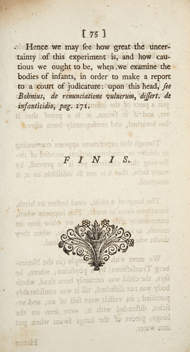 / Hence we may fee how great the uncer¬ tainty of this experiment is, and hoW cau¬ tious we ought to be, when .we examine- the bodies of infants, in order to make a report to a court of'judicature: upon this head, fee Bohnius, de renmciatione wlnerunii dijfert, de -infanticidio, fag. 171, i FINIS,
