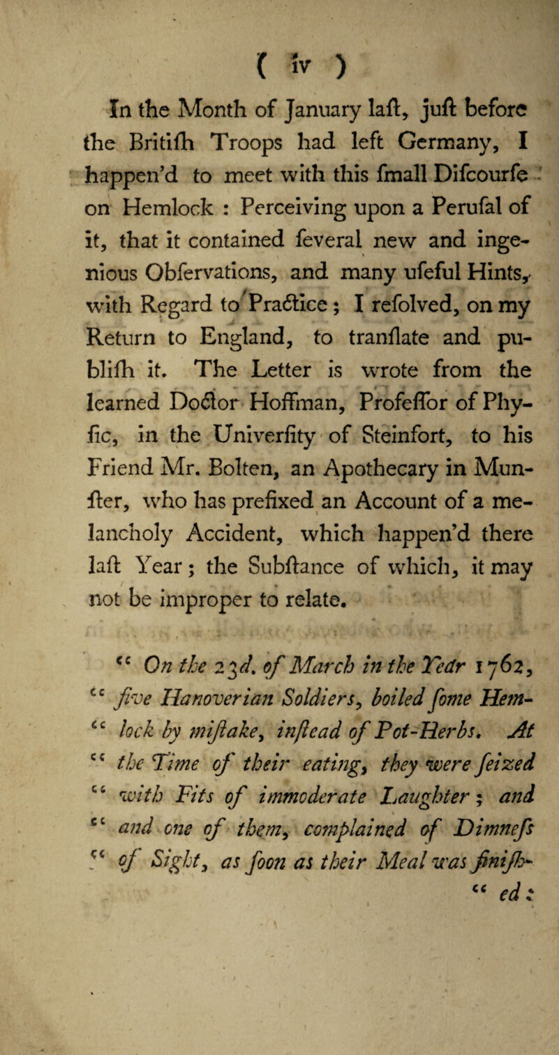 ( fr ) In the Month of January laft, juft before the Britifti Troops had left Germany, I happen’d to meet with this fmall Difcourfe on Hemlock : Perceiving upon a Perufal of it, that it contained feveral new and inge- ' nious Obfervations, and many ufeful Hints,' with Regard to Praftice; I refolved, on my Return to England, to tranflate and pu- blifh it. The Letter is wrote from the learned Do£lor Hoffman, Profeffor of Phy- fic, in the Univerfity - of Steinfort, to his Friend Mr. Bolten, an Apothecary in Mun- fter, who has prefixed an Account of a me¬ lancholy Accident, which happen’d there laft Year; the Subftance of which, it may not be improper to relate, cc On the 2$d. of March in the Yedr 1762, cc five Hanoverian Soldiers, boiled fonie Hem- lock by mifiake, infiead of Pot-Herbs. At cc the Time of their eatings they were feized with Fits of immoderate Laughter; and cc and one of them, complained of Dimnefs cj Sight, as foon as their Meal was finifio- “ ed :