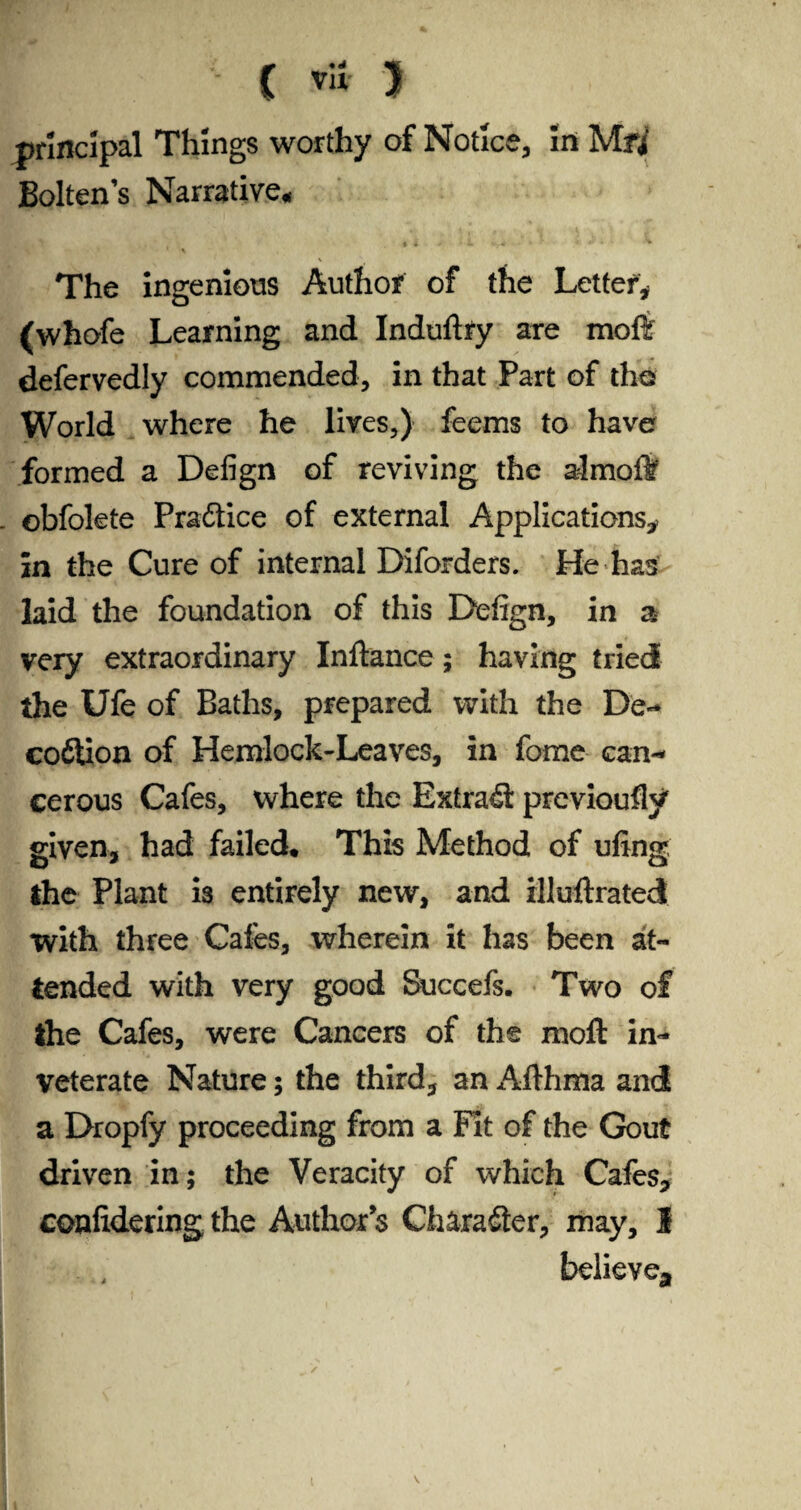 ■ ( I principal Things worthy of Notice, in Mfi Bolten’s Narrative, f . ^ ^ • 4 * i VV4C l J 4 The ingenious Author of the Letter* (whofe Learning and Induftfy are moft defervedly commended, in that Part of the World where he lives,) feems to have formed a Defign of reviving the almoft . obfolete Practice of external Applications, in the Cure of internal Diforders. He has laid the foundation of this Defign, in a very extraordinary Inftance; having tried the Ufe of Baths, prepared with the De- cofilion of Hemlock-Leaves, in fome can¬ cerous Cafes, where the Extras previoufly given, had failed* This Method of ufing the Plant is entirely new, and illuftrated with three Cales, wherein it has been at¬ tended with very good Succefs. Two of the Cafes, were Cancers of the moft in¬ veterate Nature; the third, an Aflhma and a Dropfy proceeding from a Fit of the Gout driven in; the Veracity of which Cafes, confidering the Author’s Character, may, I believe*