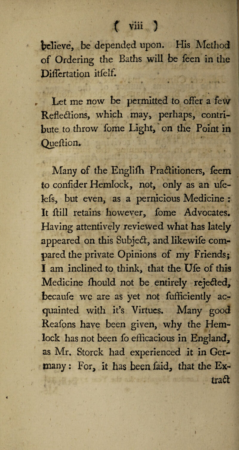 believe, be depended upon. His Method of Ordering the Baths will be feen in the Diflertation itfelf. r Let me now be permitted to offer a few* Reflexions, which may, perhaps, contri¬ bute to throw fome Light, on the Point in * 4 • Queftion. ... i *• » Many of the Englifh PraXitioners, feem to confider Hemlock, not, only as an ufe- lefs, but even, as a pernicious Medicine : It ftill retains however, fome Advocates. Having attentively reviewed what has lately appeared on this SubjeX, and likewife com¬ pared the private Opinions of my Friends; I am inclined to think, that the Ufe of this Medicine fhould not be entirely rejeXed, becaufe we are as yet not fufficiently ac¬ quainted with it’s Virtues. Many good Reafons have been given, why the Hem¬ lock has not been fo efficacious in England, as Mr. Storck had experienced it in Ger¬ many : For, it has been faid, that die Ex- traX