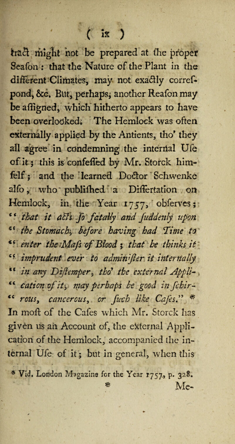 * tract might not be prepared at the proper Seafon : that the Nature of the Plant in the different Climates, may not exaäly corref- pond, &c. Btlt, perhaps^ another Reafon may be afiigned, which hitherto appears to have been overlooked; The Hemlock was often externally applied by the Antients, tho* they all agree in condemning the internal Ufe of it; this is confefled by Mr. Storck him- felf; and the learned Doftor Schwenke alfo, who' puhlifhed a Differtation on Hemlock, in the Year 1757, obferves; c ‘ that it atfs Jo fatally and fuddenly upon the Stomachy before having had Time to <c enter the -Mafs of Blood 5 that he thinks it cc imprudent ever to adminfier it internally <c in any Diftemper, thtf the external Appli- “ cation of it'y may perhaps be good in fckir- <c rouSy cancerous, or fuch like Cafes A * In moft of the Cafes which Mr. Storck has given us ail Account of, the external Appli¬ cation of the Hemlock, accompanied the in¬ ternal Ufe of it; but in general, when this * Vid. London Magazins for the Year 1757» p. 32$. * Me«