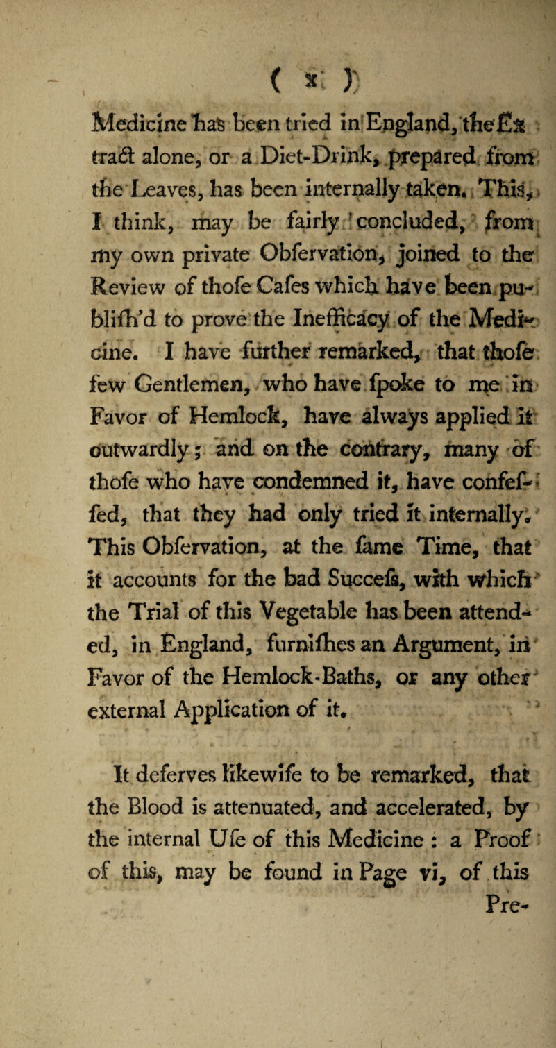 ( lit » I Medicine lias been tried in England, the£:& trad: alone, or a Diet-Drink, prepared from the Leaves, has been internally taken. This* I think, may be fairly concluded, from my own private Obfervation* joined to the Review of thofe Cafes which have been pu- blifh’d to prove the Inefficacy of the Medi~ cine. I have further remarked, that thofe few Gentlemen, who have fpoke to me in Favor of Hemlock, have always applied it outwardly; and on the contrary, many of thofe who have condemned it, have confef-: fed, that they had only tried it internally» This Obfervation, at the fame Time, that it accounts for the bad Succefs, with which the Trial of this Vegetable has been attend¬ ed, in England, furnifhes an Argument, iri Favor of the Hemlock-Baths, or any other external Application of it* It deferves likewife to be remarked, that the Blood is attenuated, and accelerated, by the internal Ufe of this Medicine : a Proof of this, may be found in Page vi* of this Pre-