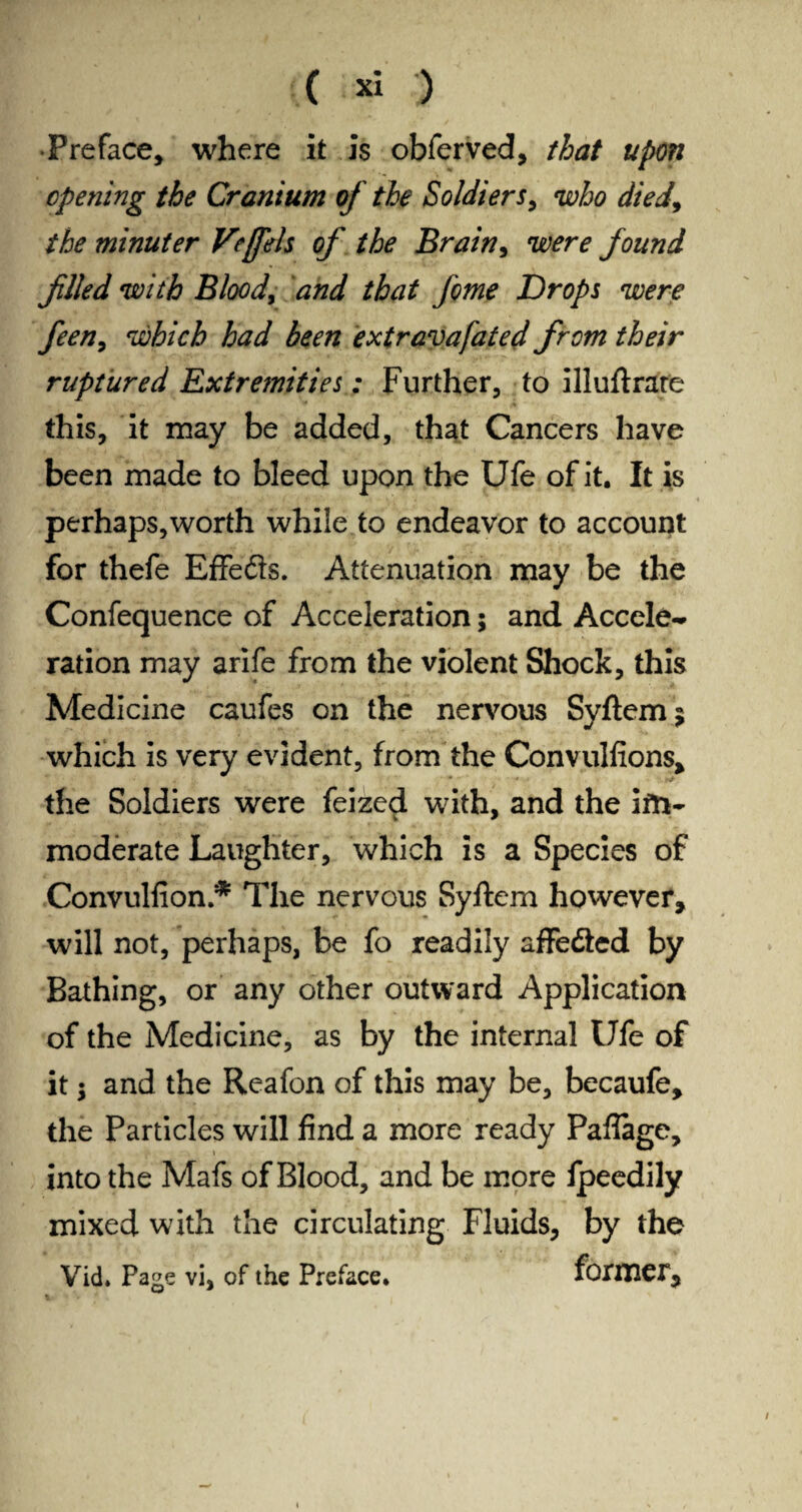 ( » ) •Preface, where it is obferved, that upon opening the Cranium of the Soldiers, who died, the minuter Veffels of the Brain, mr? found filled with Blood, öW //to /cw Drops were feen, which had been extravafated from their ruptured Extremities: Further, to illuftrare this, it may be added, that Cancers have been made to bleed upon the Ufe of it. It is perhaps,worth while to endeavor to account for thefe Effefts. Attenuation may be the Confequence of Acceleration 5 and Accele¬ ration may arife from the violent Shock, this Medicine caufes on the nervous Syftemj which is very evident, from the Convulfions, the Soldiers were feized with, and the im¬ moderate Laughter, which is a Species of Convulsion/* The nervous Syftem however, will not, perhaps, be fo readily aflfedied by Bathing, or any other outward Application of the Medicine, as by the internal Ufe of it $ and the Reafon of this may be, becaufe, the Particles will find a more ready Paflage, into the Mafs of Blood, and be more Ipeedily mixed with the circulating Fluids, by the Vid. Page vi, of the Preface. former. 1