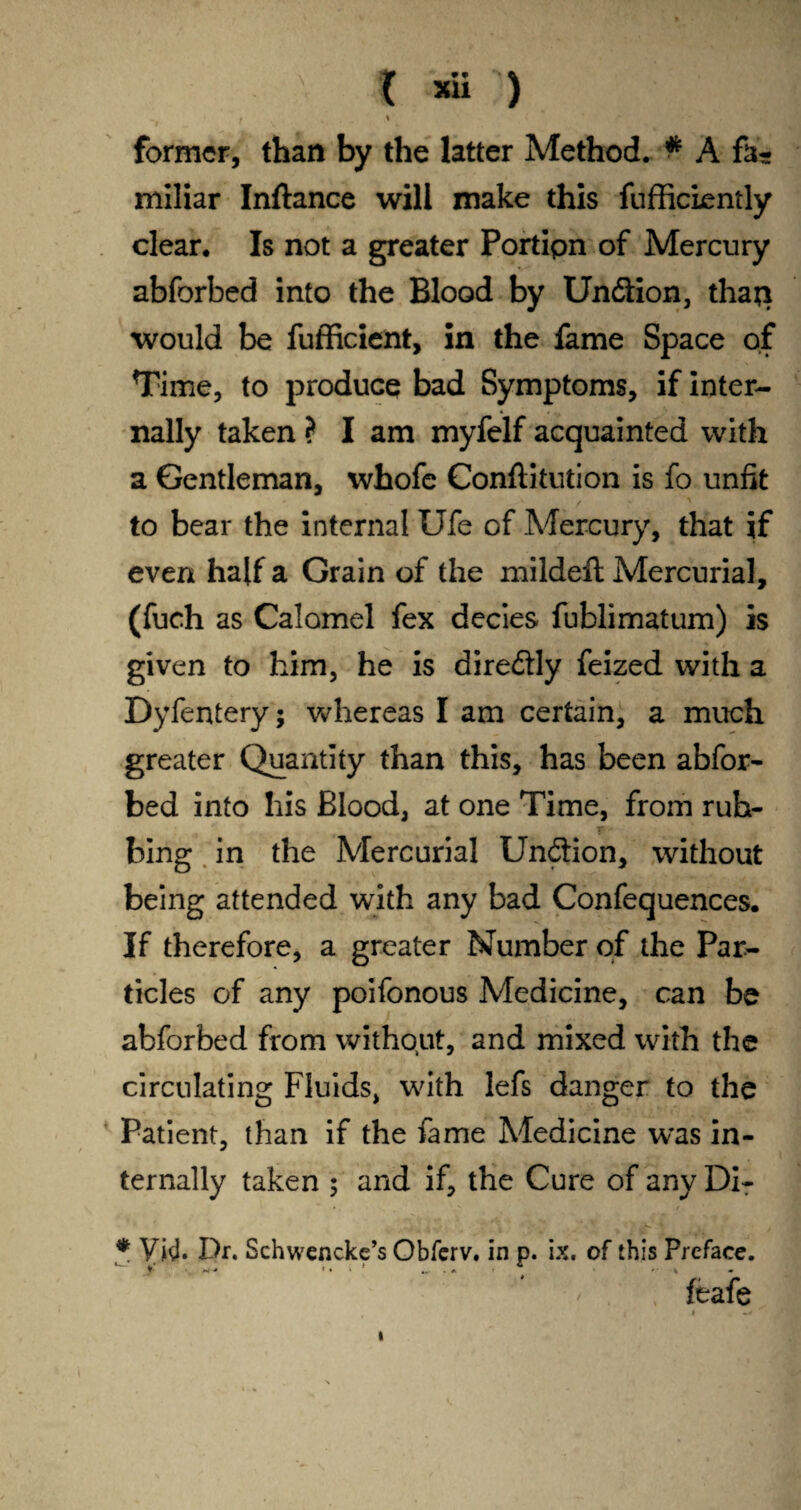 X *ü ) t % former, than by the latter Method. # A fa¬ miliar Inftance will make this fufficiently clear. Is not a greater Portipn of Mercury abforbed into the Blood by Undion, thaji would be fufficient, in the fame Space of Time, to produce bad Symptoms, if inter¬ nally taken ? I am myfelf acquainted with a Gentleman, whofe Conftitution is fo unfit to bear the internal Ufe of Mercury, that if even half a Grain of the mildeft Mercurial, (fuch as Calomel fex decies fublimatum) is given to him, he is diredly feized with a Dyfentery; whereas I am certain, a much greater Quantity than this, has been abfor¬ bed into his Blood, at one Time, from ruh- r- bing in the Mercurial Undion, without being attended with any bad Confequences. If therefore, a greater Number of the Par¬ ticles of any poifonous Medicine, can be abforbed from without, and mixed with the circulating Fluids, with lefs danger to the Patient, than if the fame Medicine was in¬ ternally taken ; and if, the Cure of any Di- * Ykl. Dr. Schwencke’s Obferv. in p. ix. of this Preface. 4,- . » 4 T* M * • • . A * f % m feafe