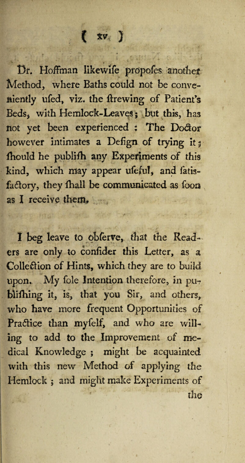 ( ) Df. Hoffman likewife propofes another Method, where Baths cotild not be conve¬ niently ufed, viz. the ftrewing of Patient’s Beds* with Hemlock-Leaves; but this, has not yet been experienced : The Dodor however intimates a Defign of trying it 5 fhould he publifh any Experiments of this kind, which may appear ufeful* and fatis- fadory, they fhall be communicated as fooa , as I receive them, •4 .. . '' ''3 • I beg leave to obferve, that the Read¬ ers are only to confider this Letter, as a Collection of Hints, which they are to build upon. My foie Intention therefore, in pu- blifliing it, is, that you Sir, and others, who have more frequent Opportunities of Pradice than myfelf, and who are will¬ ing to add to the Improvement of me¬ dical Knowledge ; might be acquainted with this new Method of applying the Hemlock ; and might make Experiments of ' the
