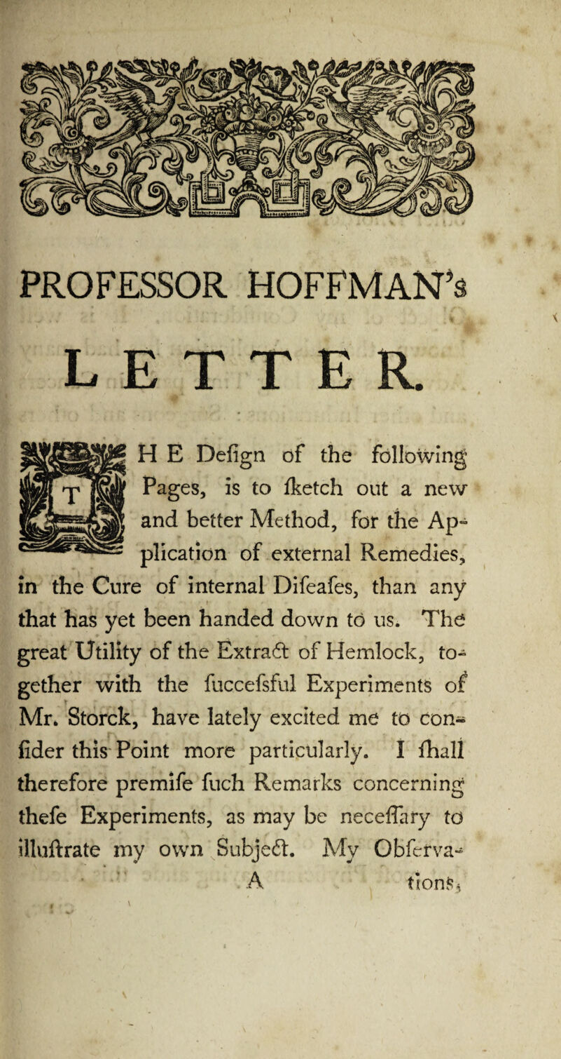 PROFESSOR HOFFMAN’S LETTER. H E Defign of the following Pages, is to fketch out a new and better Method, for the Ap¬ plication of external Remedies, in the Cure of internal Difeafes, than any that has yet been handed down to us. The great Utility of the Extract of Hemlock, to» gether with the fuccefsful Experiments of Mr. Storck, have lately excited me to con- lider this Point more particularly. I fhall therefore premife fuch Remarks concerning thefe Experiments, as may be neceffary to illuftrate my own Subjeft. My Obferva^ A tionSs