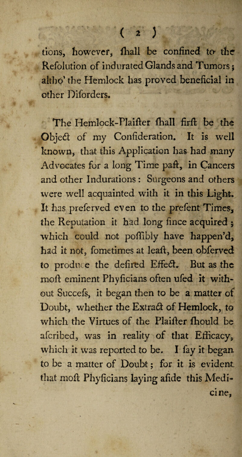 tions, however, fliall be confined to the Refolution of indurated Glands and Tumors; altho’ the Hemlock has proved beneficial in other Diforders. The Hemlock-Plaifter fhall firfb be the Objedi of my Confideration. It is well known, that this Application has had many Advocates for a long Time paft, in Cancers and other Indurations : Surgeons and others were well acquainted with it in this Light, It has preferved even to the prefent Times* the Reputation it bad long iince acquired 5 which could not poffibly have happen’d, had it not, fometimes at leaft, been obferved to produce the defired EffedL But as the moil: eminent Phvficians often ufed it with- w out Succefs, it began then to be a matter of Doubt, whether the Extradt of Hemlock, to which the Virtues of the Plaifter fhould be aferibed, was in reality of that Efficacy, which it was reported to be. I fay it began to be a matter of Doubt; for it is evident that molt Phyficians laying afide this Medi¬ cine,