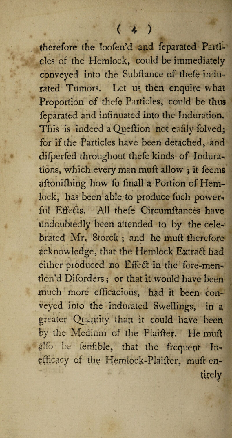 therefore the loofen’d and feparated Parti¬ cles of the Hemlock, could be immediately conveyed into the Subftance of thefe indu¬ rated Tumors. Let ns then enquire what Proportion of thefe Particles, could be thus feparated and infinuated into the Induration. This is indeed a Queftion not eafily folved; for if the Particles have been detached, and difperfed throughout thefe kinds of Indura- tions, which every man muft allow ; it feems aftonifhing how fo fmall a Portion of Hem¬ lock, has been able to produce fuch power¬ ful Effects. All thefe Circumftances have undoubtedly been attended to by the cele¬ brated Mr, Storck ; and he muft therefore acknowledge, that the Hemlock Extrad: had either produced no Effed in the fore-men- ticn’d Diforders; or that it would have been much more efficacious, had it been con¬ veyed into the indurated Swellings, in a greater Quantity than it could have been by the Medium of the Plaifter. He muft glfo be fenfible, that the frequent In- efficacy of the Hemlock-Plaifter, muft en- Urely