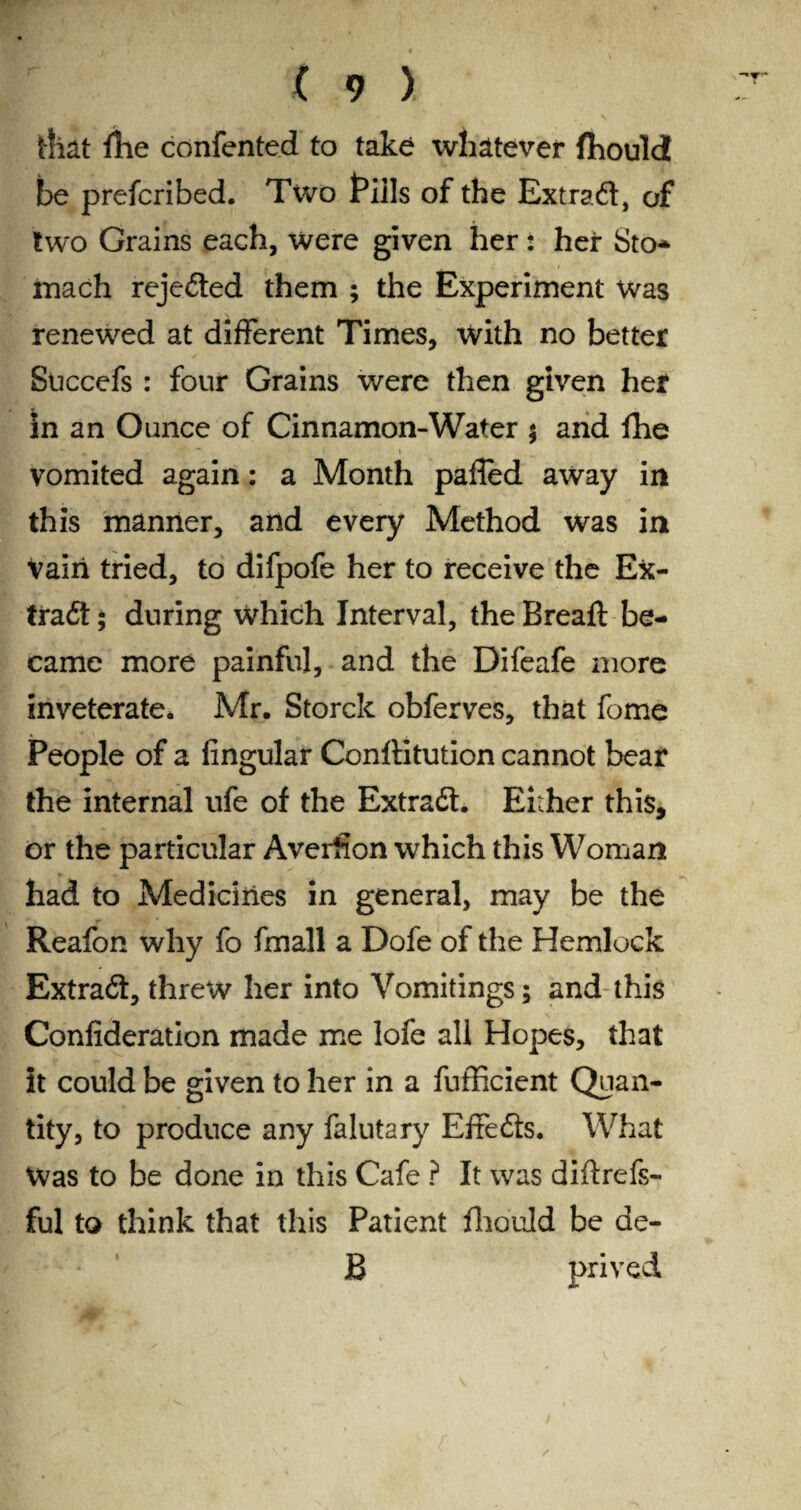 that fhe confented to take whatever fhould be prefcribed. Two fills of the Extra#, of two Grains each, were given her: hei* Sto* mach rejected them ; the Experiment was renewed at different Times, with no better Succefs : four Grains were then given her in an Ounce of Cinnamon-Water ; and fhe vomited again: a Month pafled away in this manner, and every Method was in Vain tried, to difpofe her to receive the Efc- tra#; during which Interval, the Breaft be¬ came more painful, and the Difeafe more inveterate. Mr. Storck obferves, that feme People of a Angular Conftitution cannot bear the internal ufe of the Extra#. Either this, or the particular Averfion which this Woman had to Medicines in general, may be the Reafon why fo fmall a Dofe of the Hemlock Extra#, threw her into Vomitings; and this Confideration made me lofe all Hopes, that it could be given to her in a fufficient Quan¬ tity, to produce any falutary Effe#s. What Was to be done in this Cafe ? It was diftrefs- ful to think that this Patient fhould be de- B prived