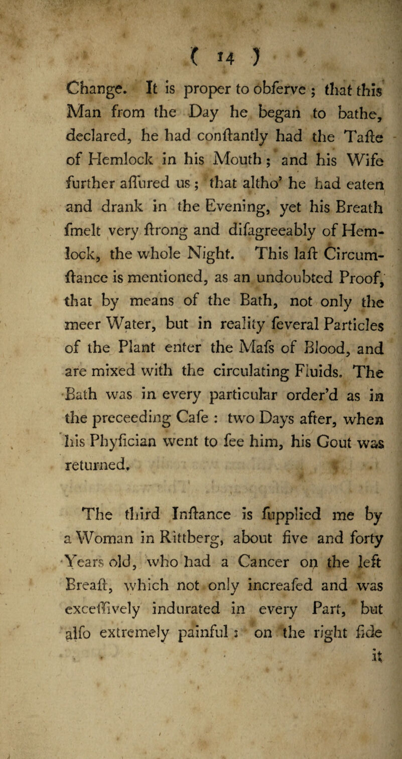 Change. It is proper to obferve ; that this Man from the Day he began to bathe, declared, he had conftantly had the Tafte of Hemlock in his Mouth; and his Wife further affured us ; that altho’ he had eaten ( and drank in the Evening, yet his Breath fmelt very ftrong and difagreeably of Hem- lock, the whole Night. This laft Circum- ftance is mentioned, as an undoubted Proof, that by means of the Bath, not only the meer Water, but in reality feveral Particles of the Plant enter the Mafs of Blood, and are mixed with the circulating Fluids. The Bath was in every particular order’d as in the proceeding Cafe : two Days after, when his Phyfician went to fee him, his Gout was returned. The third Inftance is fupplied me by a Woman in Rittberg, about five and forty Years old, who had a Cancer oir the left Breaft, which not only increafed and was exceifively indurated in every Part, but alfo extremely painful ; on the right fide < : it /