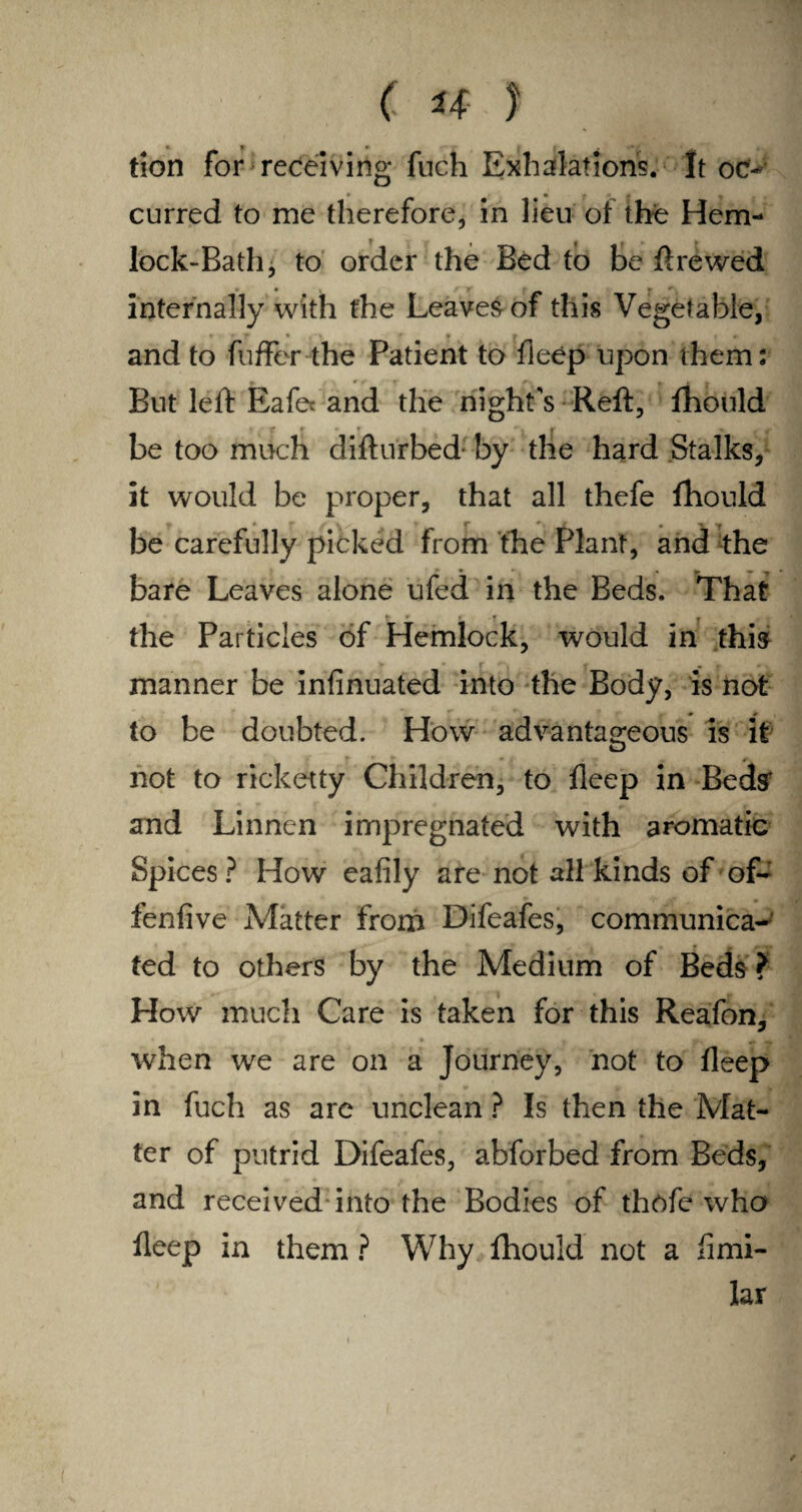 tion for receiving fnch Exhalations. It oc- » • M curred to me therefore, in lieu of the Hem¬ lock-Bath j to order the Bed to be ftrewed internally with the Leaved of this Vegetable, t • » _ * r it- and to fuffer the Patient to fleep upon them: But left Eafec and the night's Reft, fhould be too much difturbed by the hard Stalks, it would be proper, that all thefe fhould be carefully picked from the Plant, and the bare Leaves alone ufed in the Beds. That _ r * the Particles of Hemlock, would in this manner be infinuated into the Body, is not to be doubted. How advantageous is it 4 not to ricketty Children, to fleep in Beds' and Linnen impregnated with aromatic Spices? How eafily are not all kinds of of- fenlive Matter from Difeafes, communica¬ ted to others by the Medium of Beds ? How much Care is taken for this Reafon, when we are on a Journey, not to fleep in fuch as are unclean ? Is then the Mat¬ ter of putrid Difeafes, abforbed from Beds, and received into the Bodies of thofe who fleep in them ? Why fhould not a fimi- lar