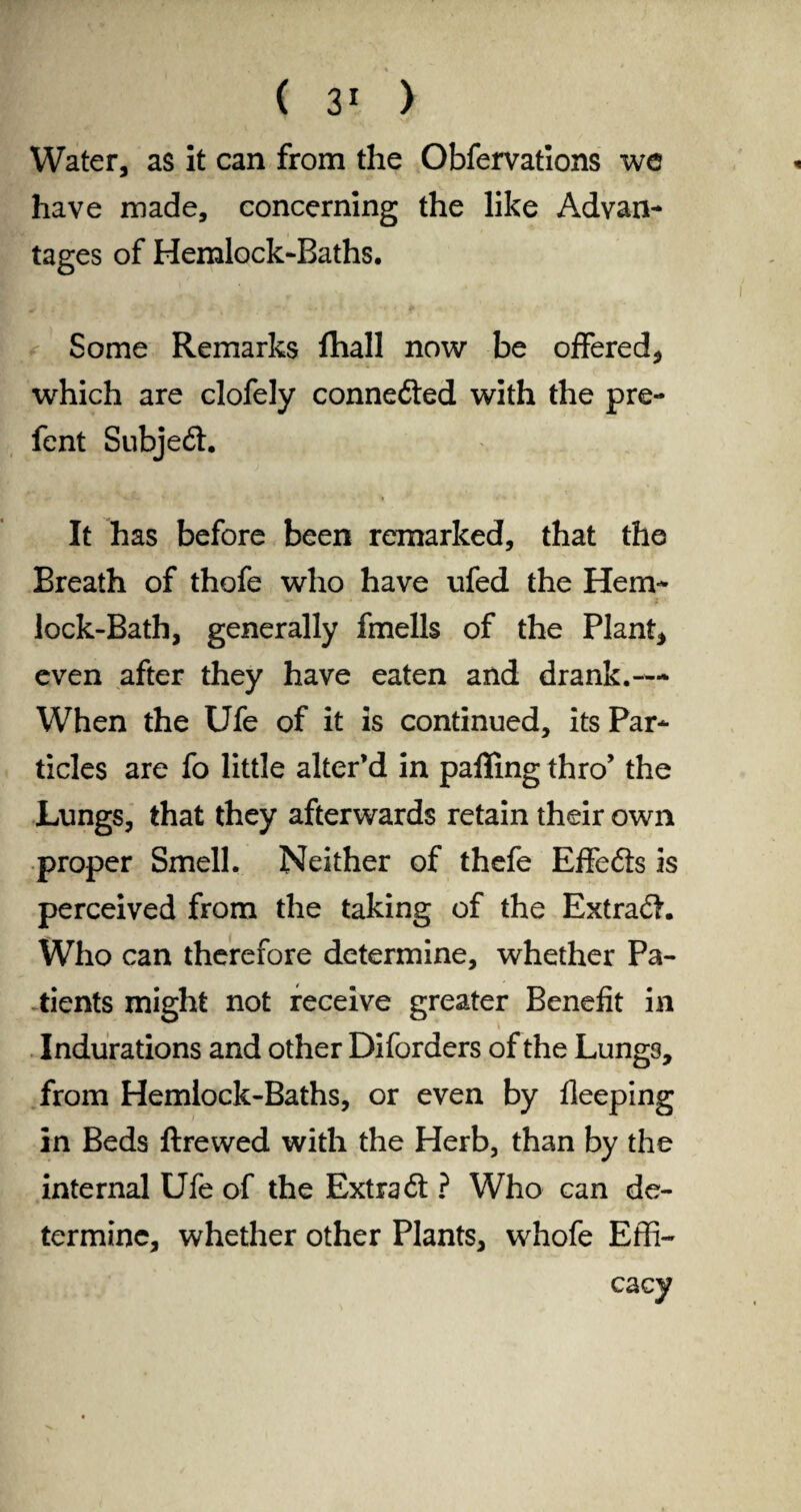 Water, as it can from the Obfervations we have made, concerning the like Advan¬ tages of Hemlock-Baths. Some Remarks fhall now be offered, which are clofely conne£ted with the pre- fent Subject. It has before been remarked, that the Breath of thofe who have ufed the Hem¬ lock-Bath, generally fmells of the Plant, even after they have eaten and drank.— When the Ufe of it is continued, its Par¬ ticles are fo little alter’d in palling thro’ the Lungs, that they afterwards retain their own proper Smell. Neither of thefe Effefts is perceived from the taking of the Extract. Who can therefore determine, whether Pa¬ tients might not receive greater Benefit in Indurations and other Diforders of the Lungs, from Hemlock-Baths, or even by fleeping in Beds ftrewed with the Herb, than by the internal Ufe of the Extra 61 ? Who can de¬ termine, whether other Plants, whofe Effi¬ cacy