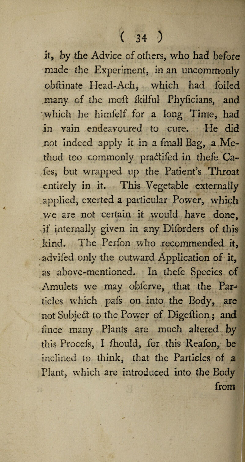 it, by the Advice of others, who had before made the Experiment, in an uncommonly obftinate Head-Ach, which had foiled many of the molt fkilful Phyficians, and which he himfelf for a long Time, had in vain endeavoured to cure. He did not indeed apply it in a fmall Bag, a Me¬ thod too commonly pra&ifed in thefe Ca¬ fes, but wrapped up the Patient’s Throat entirely in it. This Vegetable externally applied, exerted a particular Power, which we are not certain it would have done, if internally given in any Diforders of this kind. The Perfon who recommended it, . advifed only the outward Application of it, as above-mentioned. In thefe Species of Amulets we may obferve, that the Par¬ ticles which pafs on into the Body, are not Subject to the Power of Digeftion $ and lince many Plants are much altered by this Procefs. I ihould, for this Reafon, be inclined to think, that the Particles of a Plant, which are introduced into the Body from