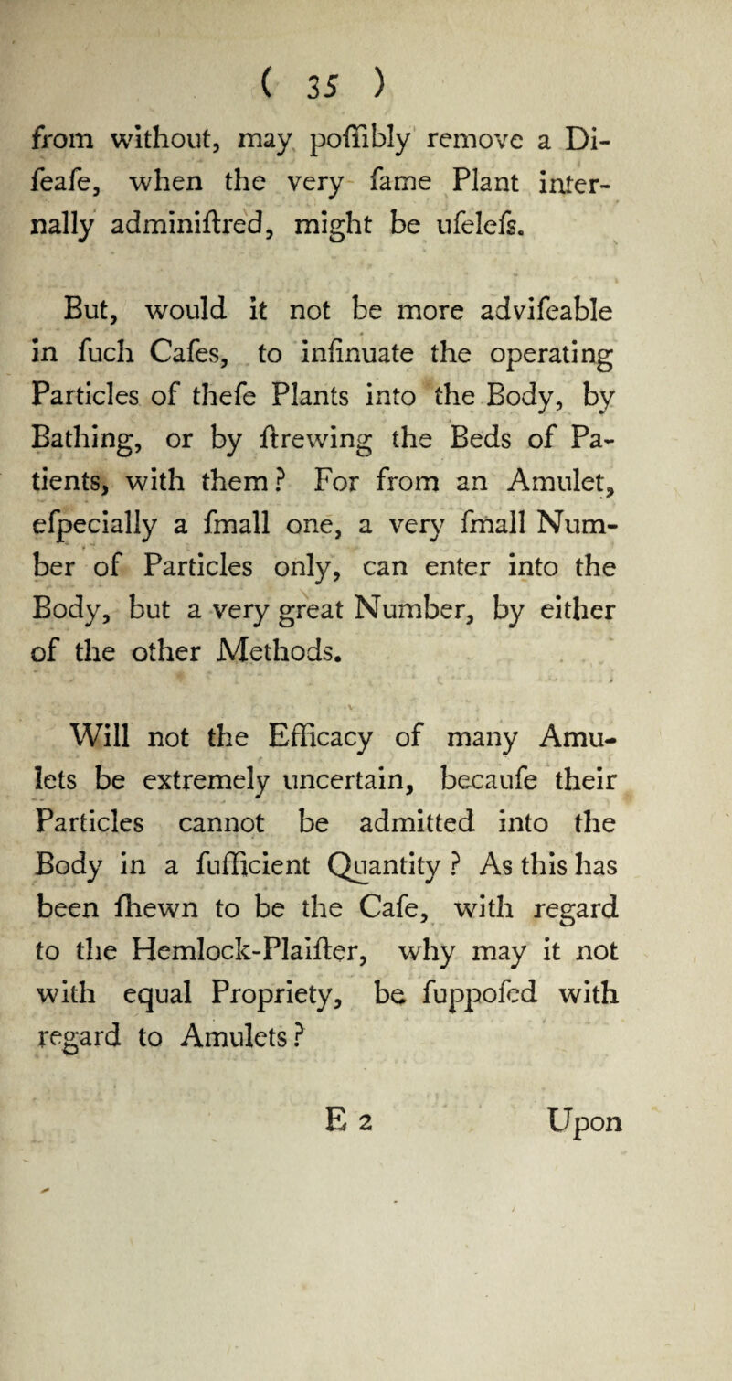 from without, may poffibly remove a Di- feafe, when the very fame Plant inter¬ nally adminiftred, might be ufelefs. But, would it not be more advifeable in fuch Cafes, to infinuate the operating Particles of thefe Plants into the Body, by Bathing, or by ftrewing the Beds of Pa¬ tients, with them? For from an Amulet, efpecially a fmall one, a very fmall Num¬ ber of Particles only, can enter into the Body, but a very great Number, by either of the other Methods. ’ . ** j Y ■ r * i • * V. j , -t * 1 Will not the Efficacy of many Amu¬ lets be extremely uncertain, becaufe their Particles cannot be admitted into the Body in a fufficient Quantity ? As this has been ffiewn to be the Cafe, with regard to the Hemlock-Plaifter, why may it not with equal Propriety, be fuppofcd with regard to Amulets? E 2 Upon