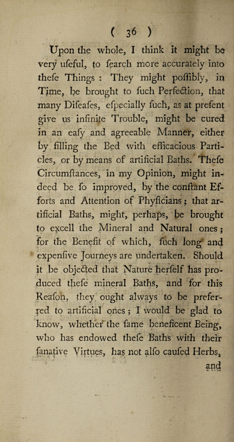 Upon the whole, I think it might be very ufeful, to fearch more accurately into thefe Things : They might poffibly, in Tjme, be brought to fuch Perfection, that ' , «,A many Difeafes, efpecially fuch, as at prefent give us infinite Trouble, might be cured in an eafy and agreeable Manner, either by filling the Bed with efficacious Parti¬ cles, or by means of artificial Baths. Thefe Circumfiances, in my Opinion, might in¬ deed be fo improved, by the conftant Ef- i forts and Attention of Phyficians; that ar¬ tificial Baths, might, perhaps, be brought to excell the Mineral and Natural ones; for the Benefit of which, fuch long and expenfive Journeys are undertaken. Should It be objected that Nature herfelf has pro¬ duced thefe mineral Baths, and for this Reafon, they ought always to be prefer¬ red to artificial ones ; I would be glad to know, whether the fame beneficent Being, who has endowed thefe Baths with their fanative Virtues, has not alfo caufed Herbs, and A. i « VI