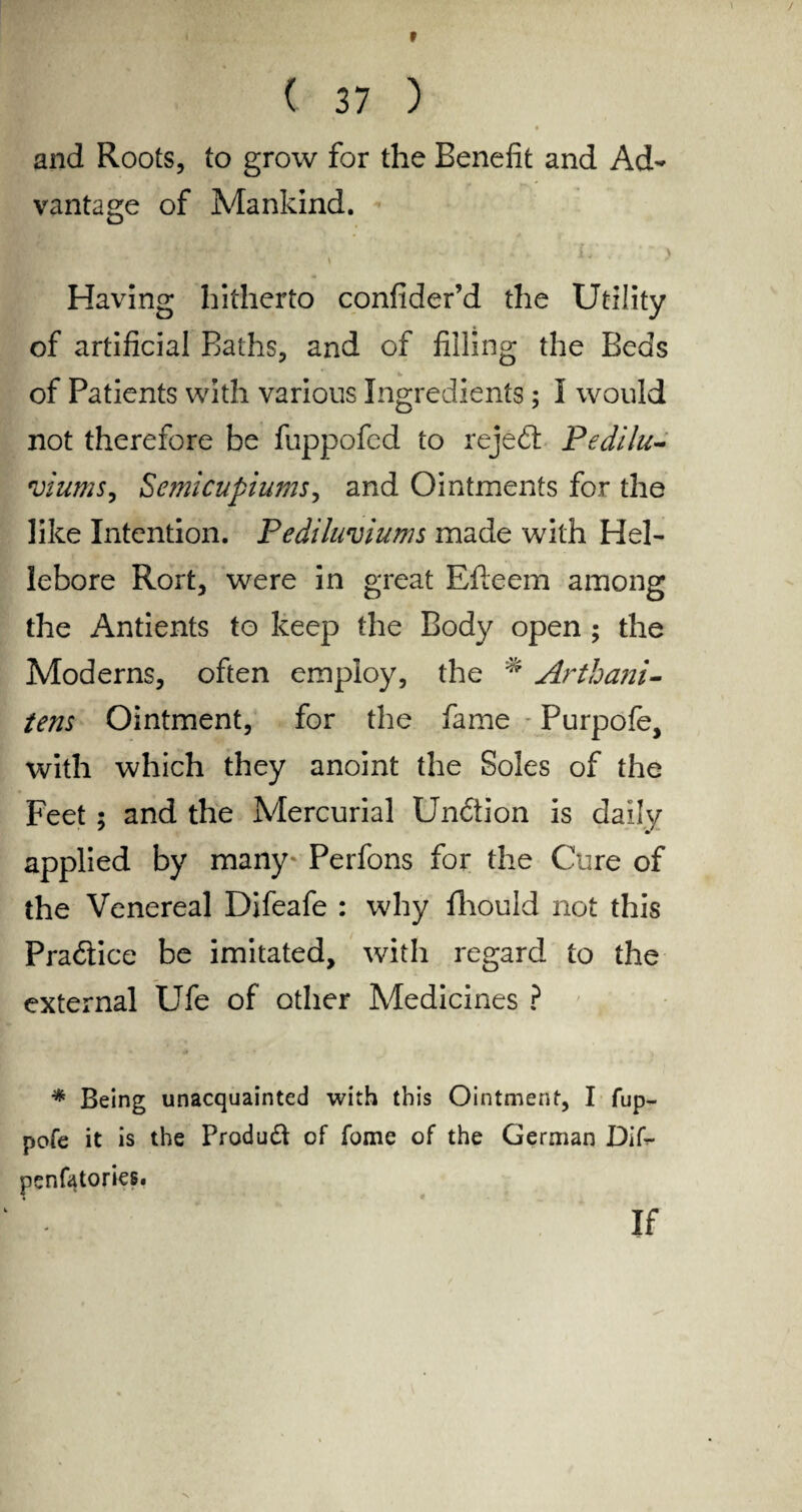 r ( 37 ) and Roots, to grow for the Benefit and Ad¬ vantage of Mankind. Having hitherto confider’d the Utility of artificial Baths, and of filling the Beds of Patients with various Ingredients; I would not therefore be fuppofed to rejedt Pedilu- viums, Semicupiums, and Ointments for the like Intention. Pediluviums made with Hel¬ lebore Rort, were in great Efleem among the Antients to keep the Body open; the Moderns, often employ, the ^ Arthani- tens Ointment, for the fame Purpofe, with which they anoint the Soles of the Feet; and the Mercurial Undtion is daily applied by many* Perfons for the Cure of the Venereal Difeafe : why fliould not this Practice be imitated, with regard to the external Ufe of other Medicines ? * Being unacquainted with this Ointment, I fup- pofe it is the Produft of fome of the German Dif- penfatories. If