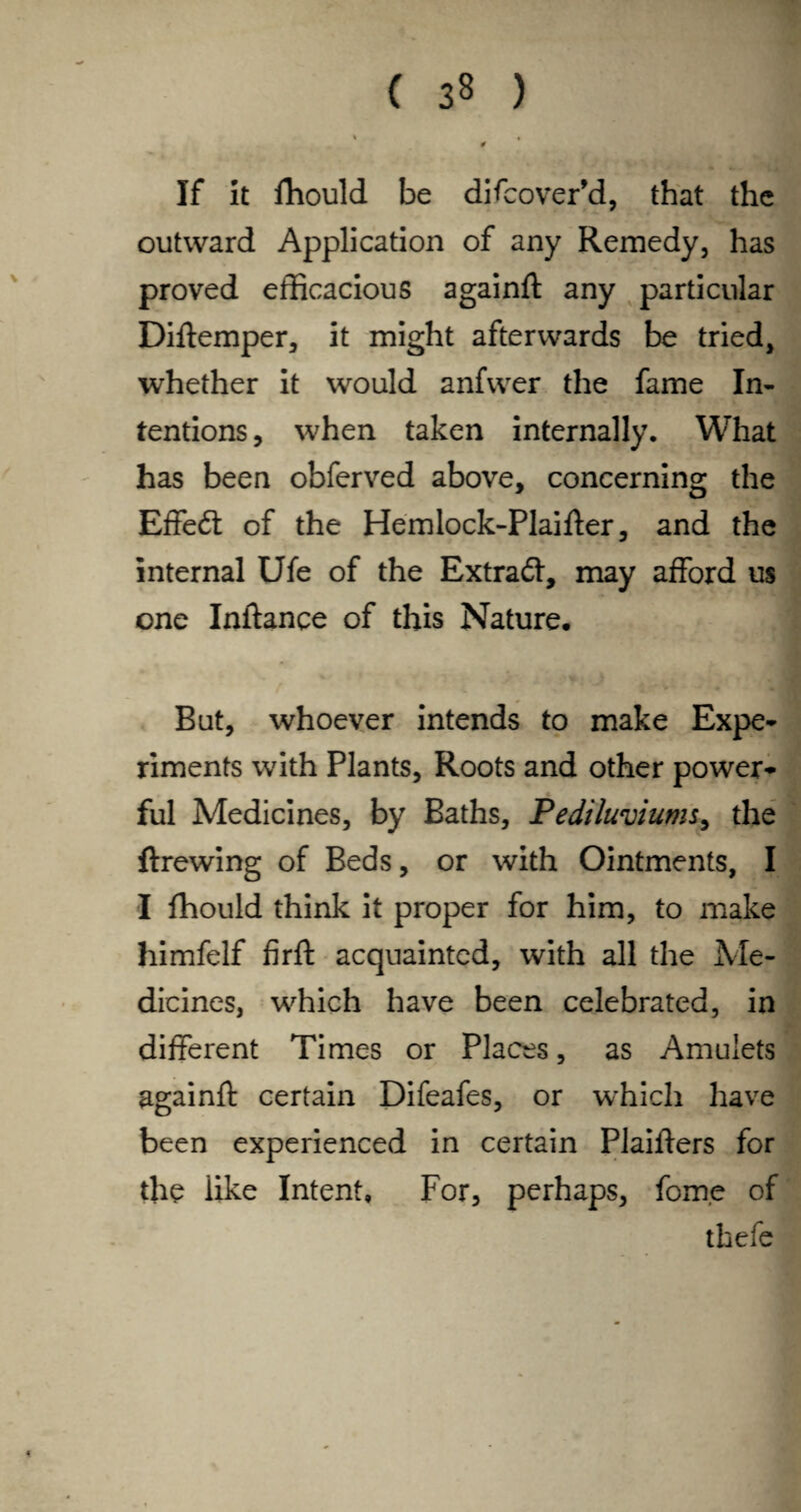 If it fhould be difcover’d, that the outward Application of any Remedy, has proved efficacious againft any particular Diftemper, it might afterwards be tried, whether it would anfwer the fame In¬ tentions, when taken internally. What has been obferved above, concerning the Effe£t of the Hemlock-Plaifter, and the internal Ufe of the Extraä, may afford us one Inftance of this Nature. But, whoever intends to make Expe¬ riments with Plants, Roots and other power¬ ful Medicines, by Baths, Pediluviums, the ftrewing of Beds, or with Ointments, I I fhould think it proper for him, to make himfelf firft acquainted, with all the Me¬ dicines, which have been celebrated, in different Times or Places, as Amulets againft certain Difeafes, or which have been experienced in certain Plaifters for the iike Intent, For, perhaps, forne of thefe