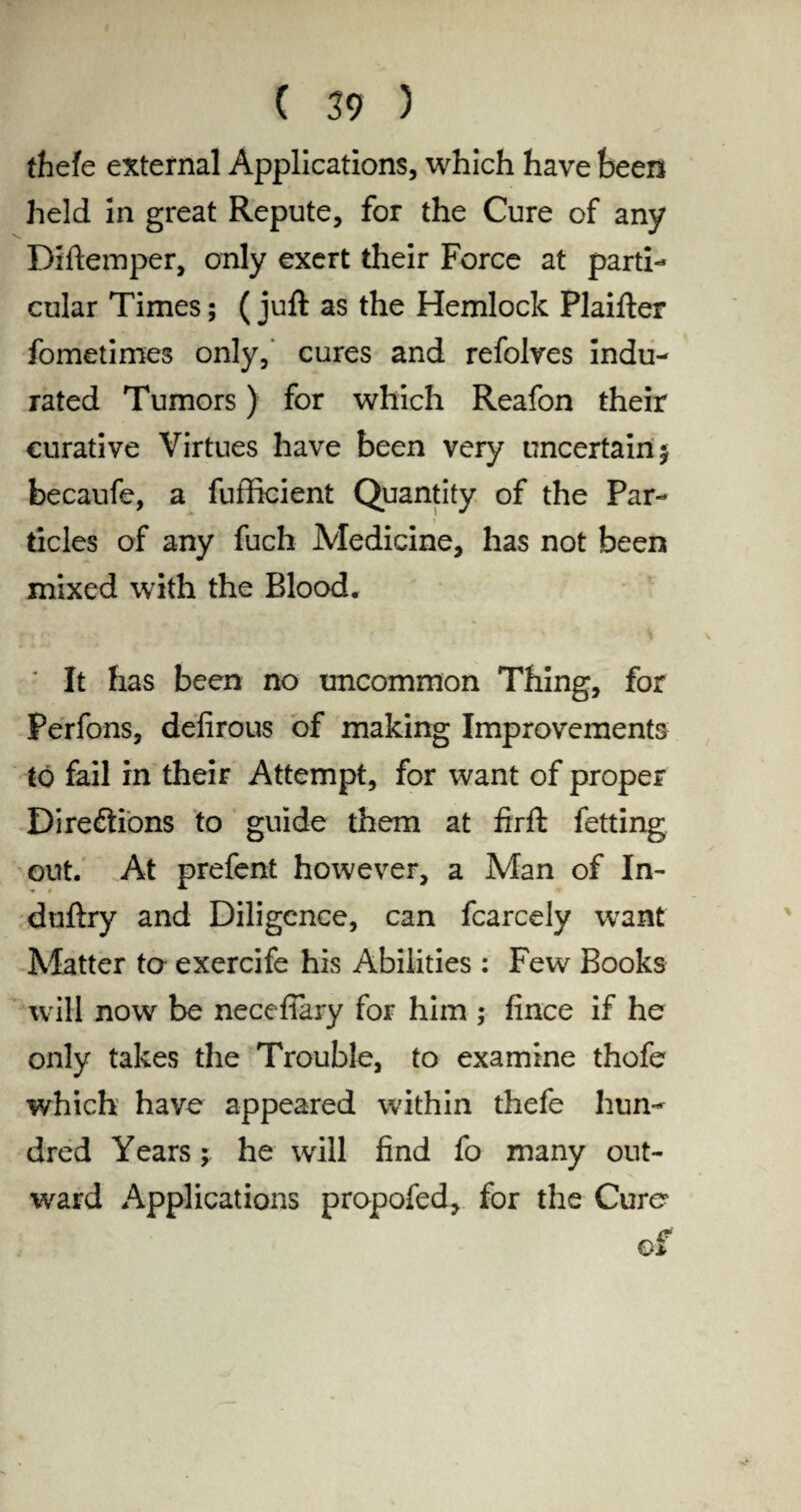 (hefe external Applications, which have been held in great Repute, for the Cure of any Diftemper, only exert their Force at parti¬ cular Times; (juft as the Hemlock Plaifter fometimes only, cures and refolves Indu¬ rated Tumors) for which Reafon their curative Virtues have been very uncertain^ becaufe, a fufhcient Quantity of the Par¬ ticles of any fuch Medicine, has not been mixed with the Blood. ' It has been no uncommon Thing, for Perfons, defirous of making Improvements to fail in their Attempt, for want of proper Directions to guide them at firft fetting out. At prefent however, a Man of In- duftry and Diligence, can fcarcely want Matter ta exercife his Abilities : Few Books will now be necefiary for him ; fince if he only takes the Trouble, to examine thofe which have appeared within thefe hun¬ dred Years; he will find fo many out¬ ward Applications propofed, for the Cure