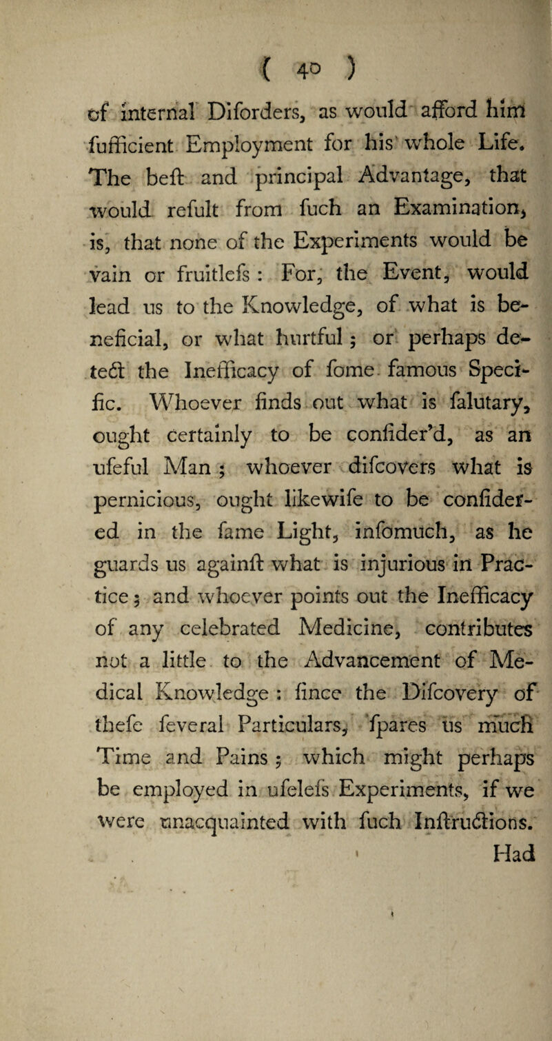 ( 4° ) cf internal Diforders, as would afford him fufficient Employment for his whole Life* The beft and principal Advantage, that would refult from fuch an Examination* is, that none of the Experiments would be vain or fruitlefs : For, the Event, would lead us to the Knowledge, of what is be¬ neficial, or what hurtful; or perhaps de- ted the Inefficacy of fome. famous Speci¬ fic. Whoever finds out what is falutary, ought certainly to be confiderM, as an ufeful Man ; whoever difcovers what is pernicious, ought likewife to be confider- ed in the fame Light, infomuch, as he guards us againft what is injurious in Prac¬ tice 5 and whoever points out the Inefficacy of any celebrated Medicine, contributes not a little to the Advancement of Me¬ dical Knowledge : fince the Difcovery of thefe feveral Particulars, fpares iis much Time and Pains 5 which might perhaps be employed in ufelels Experiments, if we were unacquainted with fuch Inftrudions. • Had