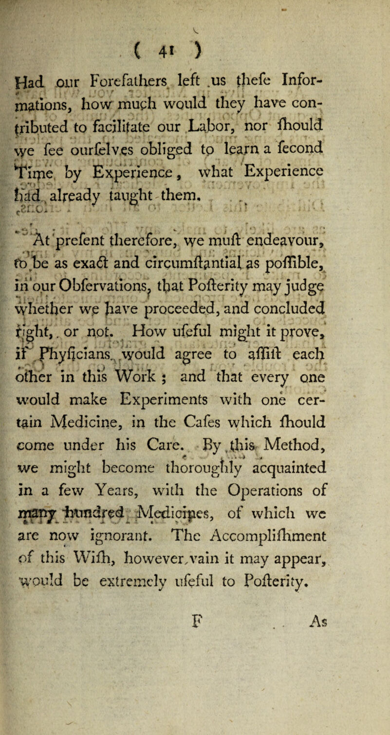 ( 4* ) Had our Forefathers left .us thefe Infor- 0 '* r 7 ' matrons, how much would they have con¬ tributed to facilitate our Labor, nor ftiould \ye fee ourfelv.es obliged to learn a fecond ITiipe by Experience, what Experience had , already taught them, (.2fi.0A ‘ ’ ' ' ' 1 a 11 ■ e. f * 4 *\ *■ ‘V * fc r At prefent therefore, we muft endeavour, tb be as exadt and circumftantial, as poflible, in our Obfervations? that Pofterity may judge whether we have proceeded, and concluded fight,. or not. How ufeful might it prove, if Phyficians, would agree to affift each other in this Work ; and that every one would make Experiments with one cer¬ tain Medicine, in the Cafes which fhould come under his Care. By . this Method, we might become thoroughly acquainted in a few Years, with the Operations of many imndred Medicipes, of which we are now ignorant. The Accomplifhment of this Wifh, however,vain it may appear, would be extremely ufeful to Pofterity. F As