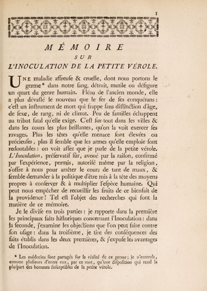 SUR L'INOCULATION DE LA PETITE VÉROLE. UNE maladie affreufe & cruelle, dont nous portons le germe* dans notre fang, détruit, mutile ou défigure un quart du genre humain. Fléau de l’ancien monde, elle a plus dévafté le nouveau que le fer de les conquérans : c’eft un infiniment de mort qui frappe fins difiinction d âge, de fexe, de rang, ni de climat. Peu de familles échappent au tribut fatal quelle exige. C’efi fur-tout dans les villes & dans les cours les plus brillantes, qu’on la voit exercer les ravages. Plus les têtes quelle menace font élevées ou précieufes, plus il femble que les armes quelle emploie font redoutables : on voit allez que je parle de la petite vérole. LTnoculation, préfervatif fûr, avoué par la railon, confirmé par i’expérience, permis, autorifé même par la religion, s’offre à nous pour arrêter le cours de tant de maux, & femble demander à la politique d’être mis à la tête des moyens propres à couler ver & à multiplier l’elpèce humaine. Qui peut nous empêcher de recueillir les fruits de ce bienfait de îa providence? Tel eft l’objet des recherches qui font la matière de ce mémoire. Je le divife en trois parties : je rapporte dans la première les principaux faits hifioriques concernant l’Inoculation : dans la fécondé, j’examine les objections que l’on peut faire contre fen ufàge : dans la troifième, je tire des conféquences des faits établis dans les deux premières, & j’expofe les avantages de l’Inoculation. * Les médecins font partagés fur la réalité de ce germe ; je n’entends, comme plufieurs d’entre eux, par ce mot, qu’une difpofition qui rend la plu (part des hommes fufceptibles de la petite vérole.