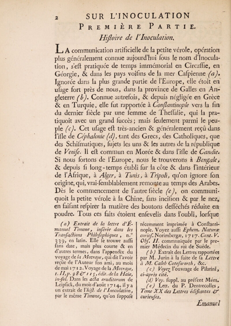 Première Partie. Hijloire de T Inoculation, T i A communication artificielle de la petite vérole, opération plus généralement connue aujourd’hui fous le nom d’inocula¬ tion , s’eft pratiquée de temps immémorial en Circaffie, en Géorgie, & dans les pays voifins de la mer Cafpienne (a)* Ignorée dans la plus grande partie de l’Europe, elle étoit en ufage fort près de nous, dans la province de Galles en An¬ gleterre (b)• Connue autrefois, & depuis négligée en Grèce 8c en Turquie, elle fut rapportée à Conflantinople vers la fin du dernier fiècle par une femme de Theflalie, qui la pra- tiquoit avec un grand fuccès ; mais feulement parmi le peu¬ ple (c). Cet ufage efl très-ancien 8c généralement reçu dans l’ifie de Céphalonie (d), -tant des Grecs, des Catholiques, que des Schifmatiques, fujets les uns 8c les autres de la république de Venife. Il efl commun en Morée 8c dans l’ifie de Candie. Si nous fôrtons de l’Europe, nous le trouverons à Bengale, 8c depuis fi long-temps établi fur la côte 8c dans l’intérieur de rAfrique, à Alger, à Tunis, à Tripoli, qu’on ignore fon origine, qui, vrai-femblablement remonte au temps des Arabes. Dès le commencement de l’autre fiècle (e), on communi- quoit la petite vérole à la Chine, fans incifion 8c par le nez, en faifant refpirer la matière des boutons defféchés réduite eu poudre. Tous ces faits étoîent enfevelis dans l’oubli, lorfque (a) Extrait de la lettre d‘É. manuel Timone, inférée dans les Tranfdélions Philofophiques , n.° 339, en latin. Elle fe trouve aufii fans date, mais plus courte & en d’autres termes, dans ï’appendix du voyage de la Motraye, qui dit l’avoir reçue de l’Auteur ion ami, au mois de mai 171 2. Voyage de la Motraye, t. II,p. $ 8 <17 j j y, édit, de la Haie, in-fol. Dans les aéla erudïtorum de Leipfick, du mois d’août 1714,, il y a un extrait de Vhift- de VInoculation, par le même Timone, qu’on fuppofe récemment imprimée à Conftanti- nople. Voyez aulfi Ephem, Naturæ curiof. Norimbergæ, 1717. Cent. V, Obf. II. communiquée par le pre¬ mier Médecin du roi de Suède. (b) Extrait des Lettres rapportées par M. Jurin à la fuite de fa Lettre a M. Caleb Cotefworth, &c. (c) Voye^ l’ouvrage de Pifarinr, ci-apres cité. (d) Voy. fuppï. au préfent Mémc (e) Lett. du P. DentrecoIIes, Tome XX des Lettres édifiantes 17 curieufes, Emanuel