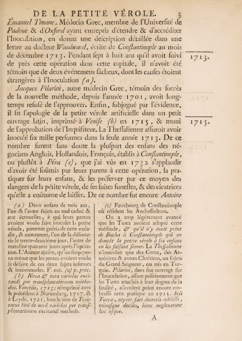 Emanuel Timone, Médecin Grec, membre de i’Univerfité de Papoue & dOxford ayant entrepris d’étendre & d'accréditer l’Inoculation, en donna une defcription détaillée dans une lettre au docteur Woodward, écrite de Gonjïantinopk au mois de décembre 1713* Pendant fept à huit ans qu’il a voit fuivi de près cette opération dans cette capitale, il n’avoit été témoin que de deux événemens fâcheux, dont les caufes étaient étrangères à l’Inoculation (a). Jacques Pilarïni, autre médecin Grec, témoin des fuccès de la nouvelle méthode, depuis 1 année 1701 , avoit long¬ temps refufé de l’approuver. Enfin, fubjugué par l’évidence, il fit l’apologie de la petite vérole artificielle dans un petit ouvrage latin, imprimé à Venife (b) en 1715 , & muni de l’approbation de l’Inquifiteur. La Thefiaiienne alluroit avoir inoculé fix mille perfonnes dans la feule année 1713. De ce nombre furent fans doute la plufpart des enfans des né¬ gociais Anglois, Hollandois, François, établis à Conflantinople, ou piuftôt à Fera (c), que fai vûs en 1732, s’applaudir d’avoir été foûmis par leurs parens à cette opération, la pra¬ tiquer fur leurs enfans, & les préferver par ce moyen des dangers de la pétite vérole, de fes luîtes funeftes, & des cicatrices qu’eile a coutume de laiffer. De ce nombre fut encore Antoine (a ) Deux enfans de trois ans , i’un & l’autre fujets au mal caduc & aux écrouelles, à qui leurs parens avoient voulu faire inoculer la petite vérole, parurent guéris de cette mala¬ die , & moururent, i’un de la diifènte- rie le trente-deuxième jour, l’autre de marafme quarante jours après l’opéra¬ tion. L’Auteur ajoute, qu’on foupçon- na même que les parens avoient voulu fe défaire de ces deux fujets infirmes <Sc incommodes. V. not. (a) p. préc. (b) Nova <lT tut a varia las exci- îandi per tran[plantationeni métho- dus. Venetiis, 1715; réimprimé avec îe précédent à Nuremberg, 1 7 i 7, tk à Leyde, 1721, fous le titre de Trac- tatus bini de nova variolas per tranj- plantationem ex ci candi methodo. (c) Fauxbourg de Conflantinople où réfident les Ambaffadeurs. On a trop légèrement avancé que les Turcs avoient adopté cette méthode, PC qu’il n’y avoit peint de Bacha à Conflantinople qui ne donnât la petite vérole à fes enfans en les fai faut fevrer. La Thefjalienne n’inocuîoit que des Grecs, des Ar¬ méniens & autres Chrétiens, ou fujets du Grand Seigneur, ou nés en Tur¬ quie. Pilarini, dans fon ouvrage fur l’Inoculation, affure pofitivement que les Turcs attachés à leur dogme de la fatalité , n’avoient point encore em- braffé cette pratique en 1715- Soli Turcœ, ut pote fati decret is addiéli , minufque dociles, banc neglexerunt hue ufqiie, TTT l7l5- A