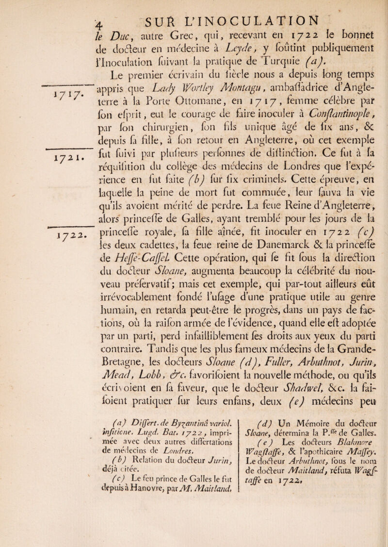 l7l7- 1721. 1722. 4 SUR U INOCULATION le Duc, autre Grec, qui, recevant en 1722 le bonnet de doéleur en médecine à Leyde, y foûtint publiquement l’Inoculation fuivant la pratique de Turquie (a). Le premier écrivain du tiède nous a depuis long temps appris que Lady Wortley Montagu, ambafîàdrice d’Angle¬ terre à la Porte Ottomane, en 1717, femme célèbre par Ion efprit, eut le courage de faire inoculer à Conflanfinople, par fou chirurgien, fon fils unique âgé de fix ans, & depuis fa fille, à fon retour en Angleterre, où cet exemple fut fuivi par plufieurs perfonnes de diftinélion, Ce fut à fa réquilition du collège des médecins de Londres que 1 expé¬ rience en fut Lite (b) fur fix criminels. Cette épreuve, en laquelle la peine de mort fut commuée, leur fui va la vie qu’ils avoient mérité de perdre. La feue Reine d’Angleterre, alors princefle de Galles, ayant tremblé pour les jours de la princefle royale, fa fille aînée, fit inoculer en 1722 (c) les deux cadettes, la feue reine de Danemarck & la princefle de Heffe-CaffeL Cette opération, qui fê fit fous la direction du doéleur Sloane, augmenta beaucoup la célébrité du nou¬ veau préfèrvatif; mais cet exemple, qui par-tout ailleurs eût irrévocablement fondé l’ulage d’une pratique utile au genre humain, en retarda peut-être le progrès, dans un pays de fac¬ tions, où la raifon armée de l’évidence, quand elle eft adoptée par un parti, perd infailliblement les droits aux yeux du parti contraire. Tandis que les plus fameux médecins de la Grande- Bretagne, les docteurs Sloane (d)> Fuller, Arbutlmoî, Jurin, Mead, Lobb, &c. favoriloient la nouvelle méthode, ou qu’ils écrivoient en fit fivveur, que le doéleur Shadwel, &c. la fai- loient pratiquer fur leurs enfans, deux (e) médecins peu (a) Dijjert. de Byjrnitina variol. wfitic ne. Lugd. Bat. 1722, impri¬ mée avec deux autres difFertations de médecins de Londres. ( b) Relation du doéleur Jurin, déjà citée. (c) Le Feu prince de Galles le Fut depuis à Hanovre, par M. Maitland. (d) Un Mémoire du doéleur Sloane, détermina la P.flede Galles» ( e ) Les doéleurs Blakmore Wagflaffe, <3c l’apothicaire Majfey. Le doéleur Arbuthnot, Fous le nom de doéleur Maitland, réfuta Wagf- taffe en 172a,