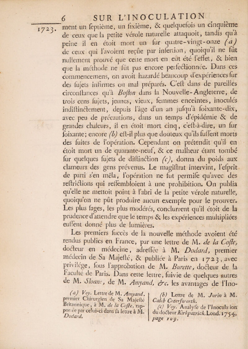 ! 7 2 3 • \ ment un fèptième, un hxième, & quelquefois un cinquième de ceux que la petite vérole naturelle attaquoit, tandis quà peine il en étoit mort un fur quatre-vingt-onze (a) de ceux qui l’avoient reçue par infertion, quoiquil ne fût nullement prouvé que cette mort en eut eîe ! effet, & bien que la méthode ne fût pas encore perfectionnée. Dans ces commencemens, on avoit bazardé beaucoup d expériences fur des fujets infirmes ou mal préparés. Celx dans de pareilles circonftances quà Bofton dans la Nouvelle-Angleterre, de trois cens fujets, jeunes, vieux, femmes enceintes, inocules indiftinélement, depuis lage d’un an jufqu’à foixante-dix, avec peu de précautions, dans un temps d’épidémie & de grandes chaleurs, il en étoit mort cinq, c’eft-à-dire, un fur loixante; encore (b) eft-ilplus que douteux quiisfufient morts des fuites de l’opération. Cependant on prétendit qu’il en étoit mort un de quarante-neuf, & ce malheur étant tombé fur quelques fujets de difîinCtion (c)t donna du poids aux clameurs des gens prévenus. Le magiftrat intervint, l’efprit de parti s’en mêla, l’opération ne fut permife qu’avec des reitriélions qui reflemhloient à une prohibition. On publia qu’elle ne mettoît point à l’abri de la petite vérole naturelle, quoiqu’on ne pût produire aucun exemple pour le prouver*, Les plus fages, les plus modérés, conclurrent qu’il étoit de la prudence d’attendre que le temps & les expériences multipliées enflent donné plus de lumières. Les premiers foccès de la nouvelle méthode avoient été rendus publics en France, par une lettre de M. de la Co/le, docteur en médecine, adreffée à M. Dodard, premier médecin de Sa Majefté, & publiée à Paris en 1723 , avec piiviîége, fous 1 approbation de M. Burette, doéleur de la Vacuité de Paris. Dans cette lettre, fuivie de quelques autres de M. Sloani', de M. Amyand, érc. les avantages de lino* (a) Voy. Lettre de M. Amyand, premier Chirurgien de Sa Majefté Britannique, à M, de la Cafte, rap¬ portée par celui-ci dans fa lettre à M. Godard, (b) Lettre de M. Jurïn à ML Cale b Coterfworth. (c) Voy. Analyfe de I’InoctiIaftoîi du doéteur Kirkpatrick,Lond. 175, fa page 10 y.