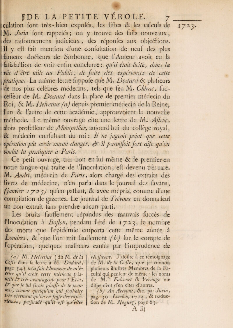 ïculation font très-bien expofés, les liftes & ies calculs de IM. Jurin lont rappelés; on y trouve des faits nouveaux, ides raifonnemens judicieux, des réponfes aux objections, il II y eft fait mention d’une confultation de neuf des plus Il fameux docteurs de Sorbonne, que l’Auteur avoit eu la fatisfaction de voir enfin conduire: qu’il étoiî licite, dans la vite d’être utile au Public, de faire des expériences de cette pratique. La même lettre fuppole que M. Dodard & plufieurs de nos plus célèbres médecins, tels que feu M. Chirac, fuc- cefteur de M. Dodard dans la place de premier médecin du Roi, & M. Helvétius (a) depuis premier médecin de la Reine, l’un &t l’autre de cette académie, approuvaient la nouvelle méthode. Le même ouvrage cite une lettre de M. Àjlruc, alors profefleur de Montpellier, aujourd’hui du collège royal, & médecin con fui tant du roi : Il ne juge oit point que cette opération pût avoir aucun danger, & il paroi foi t fort aife qu’on voulut la pratiquer à Paris. Ce petit ouvrage, très-bon en lui-même & le premier en notre langue qui traite de l’Inoculation, eft devenu très-rare. M. Andri, médecin de Paris, alors chargé des extraits des livres de médecine, n’en parla dans le journal des Evans, (janvier 1725) qu’en paftant, & avec mépris, comme d’une compilation de gazettes. Le journal de Trévoux en donnaient un bon extrait fans prendre aucun parti. Les bruits facilement répandus des mauvais fuccès de l’Inoculation à Ballon, pendant l’été de 1723, le nombre des morts que l’épidémie emporta cette même année à Londres, & que l’on mit fauftement (b) fur le compte de 1 opération, quelques malheurs caillés par 1 imprudence de (a) M. Heîvetius ( dit M. de la Cofte dans (a lettre à M. JJodard, page 54.) m ’a fait l’honneur de m ’é- crire qu’il croit cette méthode très- utile pr très-avantageufe pour l’État, Pr que je lui fer ois plaifir de le notn- 1n*r, comme quelqu’un qui fouhaite très-vivement qu’on en fajje des expé¬ riences , perjuadé qu’il ejl qu'elles réuffiront. J’ajoute à ce témoignage de M. ^ la Cofle-, que je connois plufieurs iüultres Membres de la Fa¬ culté qui penfent de même: les noms de M.rs Falconet & Vernage me difpenfent d’en citer d’autres. (b) An Account, &c. par Jurin, pag. 30. London, 1724-, (5c traduc¬ tion de M. JVoguei, page 63. A iij £72