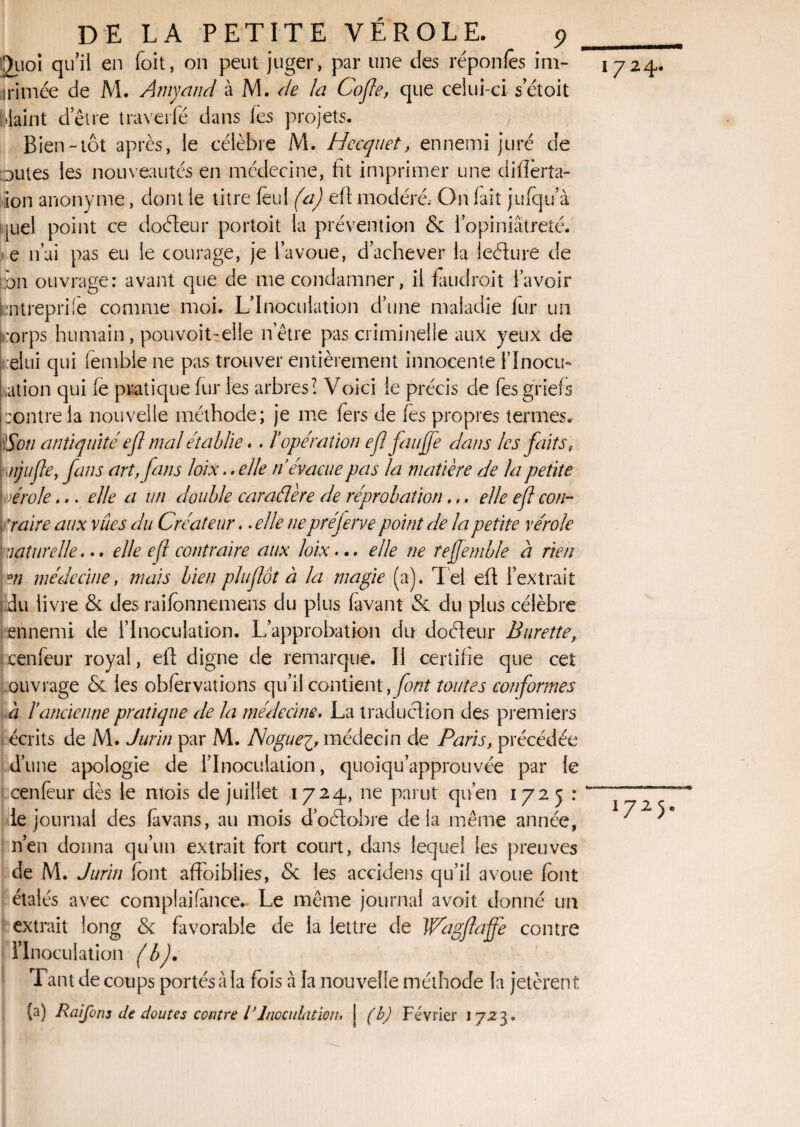 Juoi qu’il en Toit, on peut juger, par une des réponfes inr- irimée de M. Arnyand à M. de la Cofle, que celui-ci setoit blaint d’être traverfé dans (es projets. Bien-tôt après, le célèbre M. Hccquet, ennemi juré de Dûtes les nouveautés en médecine, fit imprimer une ciilîèrta- ion anonyme, dont le titre feul (a) eft modéré; On (ait jufqu’à quel point ce doéleur portoit la prévention & l’opiniâtreté, e n’ai pas eu le courage, je l’avoue, d’achever la leéture de pn ouvrage: avant que de me condamner, il faudrait l’avoir ntreprfie comme moi. L’Inoculation d’une maladie fur un t,:orps humain, pouvoit-elle netre pas criminelle aux yeux de elui qui fiemble ne pas trouver entièrement innocente i’Inocu- ation qui (e pratique fur les arbres! Voici le précis de fes griefs poutre la nouvelle méthode; je me fers de fes propres termes. ' Son antiquité efl mal établie. . l’opération efl faufle dans les faits, ;./ijujle, fans art, fans loix.. elle n’évacue pas la matière de la petite Lvérole... elle a un double caraélère de réprobation.,. elle ejl cou- ; y aire aux vues du Créateur. .elle ne préjerve point de la petite vérole ! naturelle... elle efl contraire aux loix... elle ne rejfemble a rien °n médecine, mais bien plu flot à la magie (a). Tel efl l’extrait 1 du livre & des raifonnemens du plus (avant & du plus célèbre ennemi de l’Inoculation. L’approbation du doéteur Burette, ixenfeur royal, efl digne de remarque. Il certifie que cet ouvrage & les obfervations qu’il contient, font toutes conformes à lancienne pratique de la médecine. La traduction des premiers écrits de M. Jurin par M. Noguemédecin de Paris, précédée i d’une apologie de l’Inoculation, quoiqu’approuvée par le cenfeur dès le niois de juillet 1724, ne parut qu’en 1725 : le journal des favans, au mois d’oélobre delà même année, n’en donna qu’un extrait fort court, dans lequel les preuves de M. Jurin (ont affoiblies, <5c les accidens qu’il avoue font étalés avec complaifance. Le même journal avoit donné un extrait long & favorable de la lettre de Wagflajfe contre l’Inoculation (b). Tant de coups portés à la fois à la nouvelle méthode la jetèrent (a) Raifons de doutes contre lJInoculation, j (b) Février 1723. 1724.