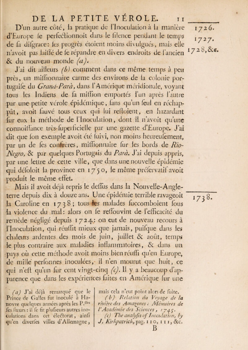 D’un autre côté, la pratique de l'Inoculation à la manière d’Europe le perfeélionnoit dans le lilence pendant le temps de fa di (grâce: les progrès étoient moins divulgués, mais elle n avoit pas iaifïé de le répandre en divers endroits de l’ancien & du nouveau monde (a). J’ai dit ailleurs (b) comment dans ce même temps a peu près, un millionnaire carme des environs de la colonie por- tugaife du Grand-Para, dans l’Amérique méridionale, voyant tous les Indiens de fa million emportés l’un après l’autre par une petite vérole épidémique, lans qu’un feul en réchap¬ pât, avoit fauvé tous ceux qui lui reffoient, en bazardant fur eux la méthode de l’Inoculation, dont il navoit qu’une connoiffance très-fuperficielle par une gazette d’Europe. J’ai dit que Ion exemple avoit été luivi, non moins heureulement, par un de fes confrères, millionnaire fur les bords de Rio- JSegro, & par quelques Portugais du P areu J’ai depuis appris, par une lettre de cette ville, que dans une nouvelle épidémie qui défoloit la province en 1750, le même préfèrvatifavoit produit le même effet. Mais il avoit déjà repris le deffus dans la Nouvelle-Angle¬ terre depuis dix à douze ans. Une épidémie terrible ravageoit la Caroline en 1738; tous les malades fuccomboient lous la violence du mal: alors on le reffouvint de l’efficacité du remède négligé depuis 1724: on eut de nouveau recours à l’Inoculation, qui réuffit mieux que jamais, puifque dans les chaleurs ardentes des mois de juin, juillet & août, temps le plus contraire aux maladies inflammatoires, & dans un pays où cette méthode avoit moins bienréuffi qu’en Europe, de mille perfonnes inoculées, il n’en mourut que huit, ce qui n’eff qu’un fur cent vingt-cinq (c). Il y a beaucoup d’ap¬ parence que dans les expériences faites en Amérique (ur une 1726. 1727. !72 8,&g. *73 » (a) J’ai déjà remarqué que le Pi •ince de Galles fut inoculé à Ha¬ novre quelques années après les P.nes fes fœurs : il fe fit plufeurs autres ino¬ culations dans cet éleètorat, ainf; mais cela n’eut point alors de fuite. (b) Relation du Voyage de la rivière des Amazones ; AIéi noir es de l’Académie des Sciences , tyyy. (c) The analyfis of Inoculation, by B CO