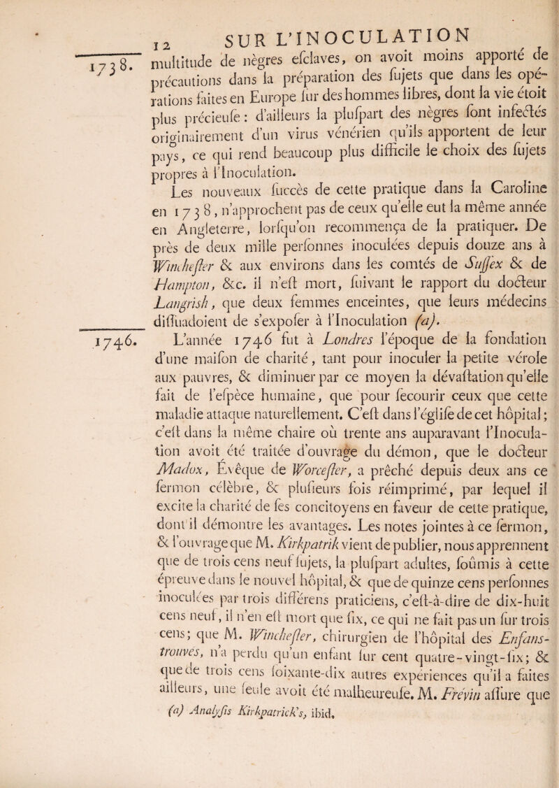 77787 multitude de nègres efclaves, on avoit moins apporté de précautions dans la préparation des fujets que dans les opé¬ rations faites en Europe fur des hommes libres, dont fa vie etoit plus précieufe : d’ailleurs la plufpart des nègres font infeélés originairement d’un virus vénérien qu’ils apportent de leur pays, ce qui rend beaucoup plus difficile le choix des fujets propres à l7 Inoculation* Les nouveaux fuccès de ceîte pratique dans la Caroline en i 7 3 8 , n’approchent pas de ceux quelle eut la même année en Angleterre, lorfqu'on recommença de la pratiquer. De près de deux mille perfonnes inoculées depuis douze ans à Winehefler & aux environs dans les comtés de Sujfex & de Hampton, &c. il neft mort, fui vaut le rapport du docteur Langrïsh, que deux femmes enceintes, que leurs médecins ____ dKîuadoient de s’expofer à l’Inoculation (a). 1746. L’année 1746 fut à Londres l’époque de la fondation d’une maifon de charité, tant pour inoculer la petite vérole aux pauvres, & diminuer par ce moyen la dévaluation qu’elle fait de i’efpèce humaine, que pour fecourir ceux que cette maladie attaque naturellement. C’eft dans 1 egiile de cet hôpital ; ceit dans la même chaire où trente ans auparavant l'Inocula¬ tion avoit été traitée d'ouvrage du démon, que le dûéleur Madvx, Evêque de Worcejler, a prêché depuis deux ans ce fermon célèbre, & plufieurs lois réimprimé, par lequel il excite la charité de fes concitoyens en faveur de cette pratique, dont il démontre les avantages. Les notes jointes à ce fërmon, Sc 1 ouvrage que M. Kirkpatrik vient de publier, nous apprennent que de trois cens neuf lujets, la plufpart adultes, fcûmis à cette épreuve dans le nouvel hôpital, & que de quinze cens perfonnes inoculées par trois difîérens praticiens, c’eft-à-dire de dix-huit cens neuf, il n en eü mort que ùx, ce qui ne fait pas un fur trois cens; que M. Winehefler, chirurgien de l’hôpital des En fan s- trouves, 11a perdu qu un enfant (tir cent quatre - vingt-fix; & que ce tiois cens (oixante-dix autres expériences qu’il a faites ailleurs, une feule avoit été nialheureufe. M. Fréyiti aflüre que (n) Analyfis KirkpatrkKs, ibid.