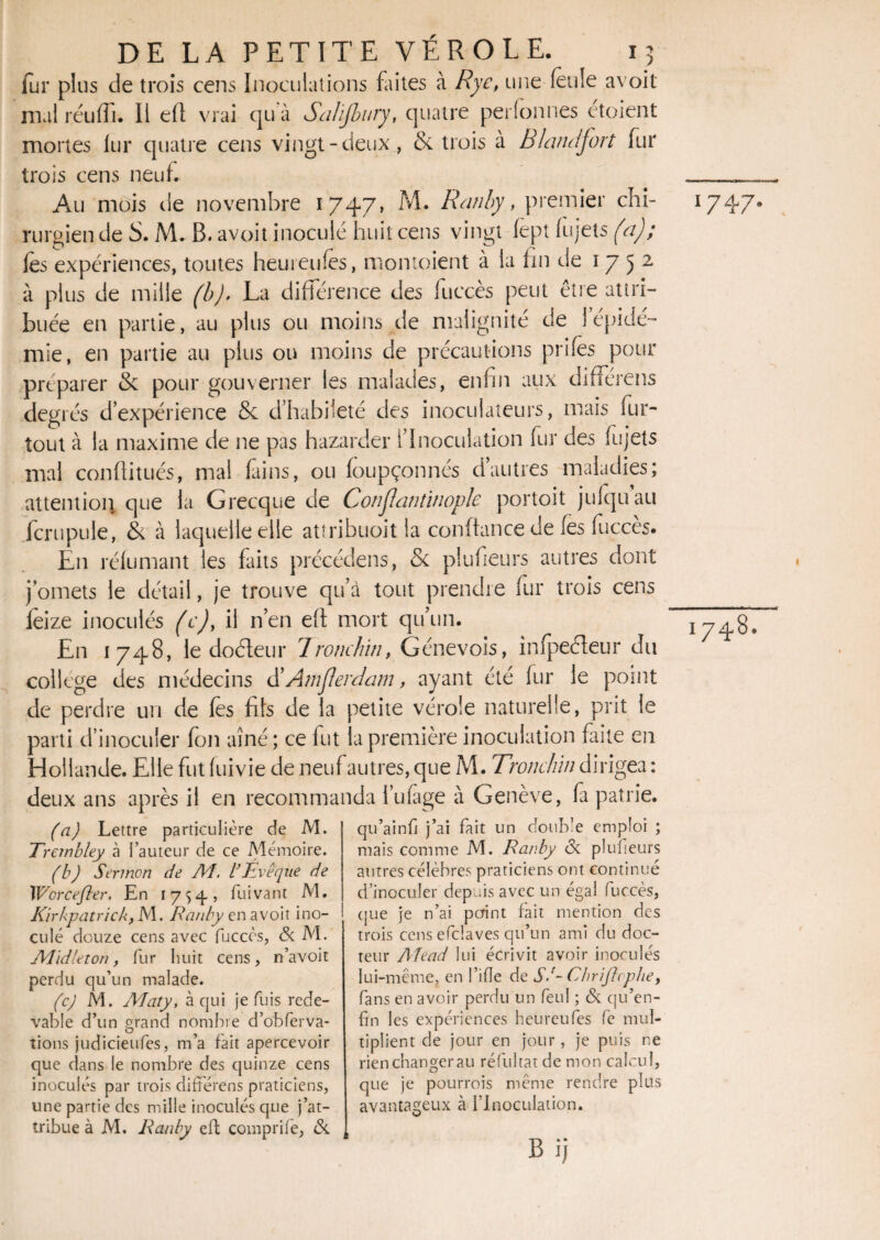 fur plus de trois cens Inoculations faites à Rye, une feule avoit mal réufli. Il efl vrai cju à SaJïjbury, quatre personnes etoient mortes lur quatre cens vingt-deux , & trois à Blqruifort fur trois cens neuf. Au mois de novembre 1747, M. Ranhy, premier chi¬ rurgien de S. M. B. avoit inoculé huit cens vingt fepî (ujets (a); les expériences, toutes hemeufes, montoient à la lin de 1752 à plus de mille (b). La différence des luccès peut être attri¬ buée en partie, au plus ou moins de malignité de 1 épidé¬ mie, en partie au plus ou moins de précautions prifes pour préparer 8c pour gouverner les malades, enfin aux différens degrés d’expérience 8c d’habileté des inocuiateurs, mais fur- tout à la maxime de ne pas hazarder l’Inoculation fur des (ujets mal confiitués, ma! fains, ou (oupçonnés d’autres maladies; attention que la Grecque de Conjlatitinople portoit julquau fcrupule, & à laquelle elle atîribuoit la conftance de (es fuccès. En rélumant les Lits précédais, Sc plufieurs autres dont j’omets le détail, je trouve qu’à tout prendre fur trois cens (èize inoculés (c), il n’en eft mort qu’un. En 1748, le doéleur 1 ronchiti, Génevois, infpeéleur du college des médecins d’Amjlerdam, ayant été fur le point de perdre un de (es fils de la petite vérole naturelle, prit le parti d’inoculer (on aîné; ce fut la première inoculation faite en Hollande. Elle fut fuivie de neuf autres, que M. Tronclùn dirigea : deux ans après il en recommanda l’ufàge à Genève, fa patrie. (a) Lettre particulière de M. Trembley à Fauteur de ce Mémoire. (b) Sermon de Al. l’Evêque de Worcefter. En 1754-, fuivant M. Kïrkpatrick, M. Ranhy en avoit ino¬ culé douze cens avec fuccès, & M. Alidleton, fur huit cens, n’avoit perdu qu’un malade. (c) M. Aîaty, à qui je fuis rede¬ vable d’un grand nombre d’obferva- tions judicieufes, m’a fait apercevoir que dans le nombre des quinze cens inoculés par trois différens praticiens, une partie des mille inoculés que j’at¬ tribue à M. Ranhy eft comprife, & qu’a in fi j’ai fait un doub'e emploi ; mais comme M. Rar.by <3c pluheurs autres célèbres praticiens ont continué d’inoculer depuis avec un égal fuccès, cjue je n’ai point fait mention des trois cens efclaves qu’un ami du doc¬ teur Aîead lui écrivit avoir inoculés lui-même, en l’ifle de SA Chriflrphe} fans en avoir perdu un feul ; & qu’en- fin les expériences heureufes fe mul¬ tiplient de jour en jour , je puis ne rien changer au réfui tat de mon calcul, que je pourrois même rendre plus avantageux à l’Inoculation. Bij 1747. I748.