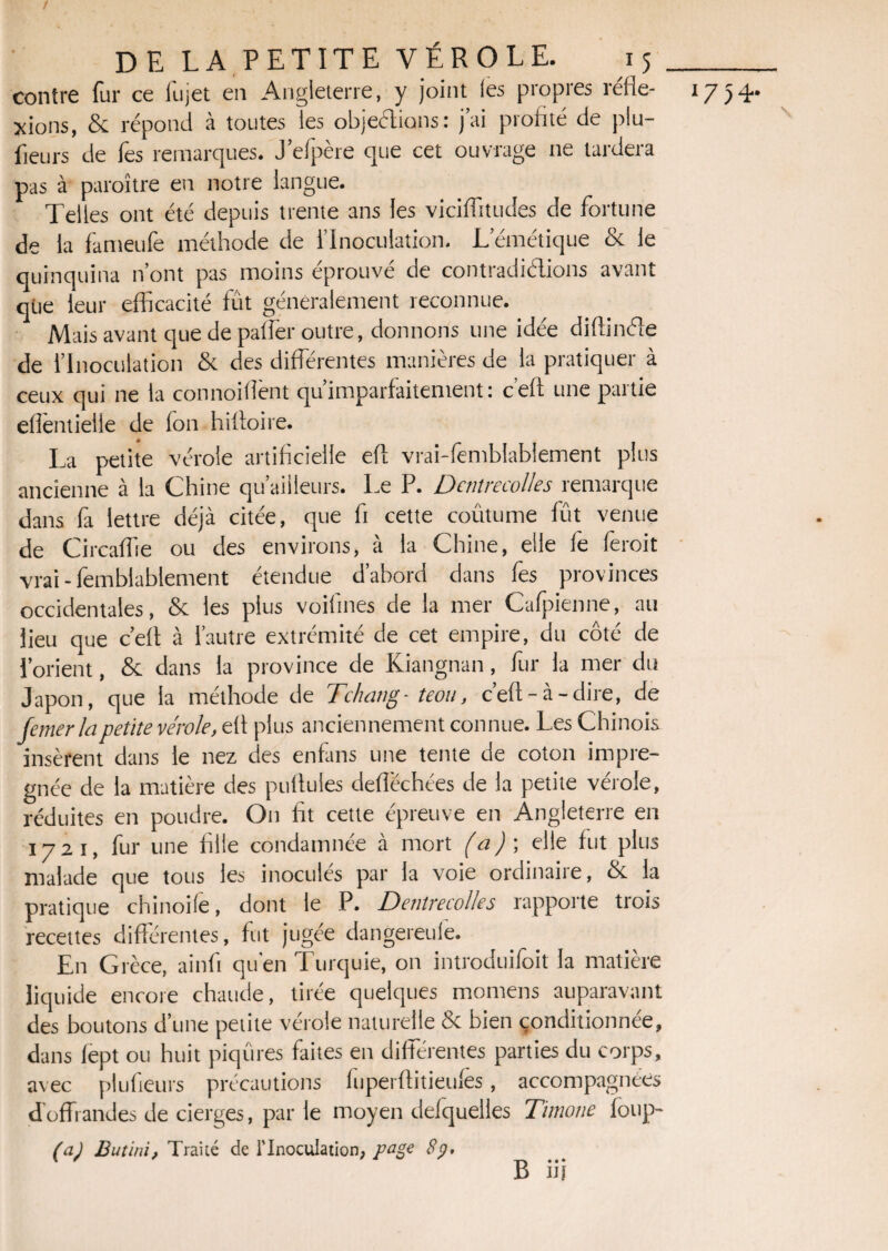 / DE LA PETITE VÉROLE. 15 contre fur ce fujet en Angleterre, y joint les propres réfle¬ xions, & répond à toutes les objections: j’ai profité de plu- lieurs de lès remarques. J’efpère que cet ouvrage 11e lardera pas à paraître en notre langue. Telles ont été depuis trente ans les viciffitudes de fortune de la fameufe méthode de l’Inoculation. L’émétique & le quinquina n’ont pas moins éprouvé de contradidions avant que leur efficacité fût généralement reconnue. Mais avant que de paffer outre, donnons une idée diftinéle de l’Inoculation & des différentes manières de la pratiquer à ceux qui ne la connoiflènt qu imparfaitement : c’efi une partie eflèntielle de fon hiltoire. La petite vérole artificielle efl vrai-femblablement plus ancienne à la Chine qu’aiileurs. Le P. DcntrecoUes remarque dans fa lettre déjà citée, que fi cette coûtume lût venue de Circaffie ou des environs, à la Chine, elle le lëroit vrai-femblablement étendue d’abord dans fes provinces occidentales, & les plus voifines de la mer Cafpienne, au lieu que c’elt à l’autre extrémité de cet empire, du côté de l’orient, & dans la province de Kiangnan, fur la mer du Japon, que la méthode de Tchatig- teou, c’elt-à-dire, de Je mer la petite vérole, efl plus anciennement connue. Les Chinois insèrent dans le nez des enfans une tente de coton impré¬ gnée de la matière des pullules deflëchées de la petite vérole, réduites en poudre. On fit cette épreuve en Angleterre en 1721, fur une fille condamnée à mort (a)-, elle fut plus malade que tous les inoculés par la voie ordinaire, & la pratique chinoile, dont le P. Dentrecolles rapporte trois recettes différentes, fut jugée dangereuie. En Grèce, ainfi qu’en Turquie, on introduifoit la matière liquide encore chaude, tirée quelques momens auparavant des boutons d’une petite vérole naturelle & bien conditionnée, dans lept ou huit piqûres faites en différentes parties du corps, avec plufreurs précautions fuperflitieulès, accompagnées d offrandes de cierges, par le moyen delquelles Timone foup- (a) Butini, Trailé de l’Inoculation, page Sp, B iij 1754. \