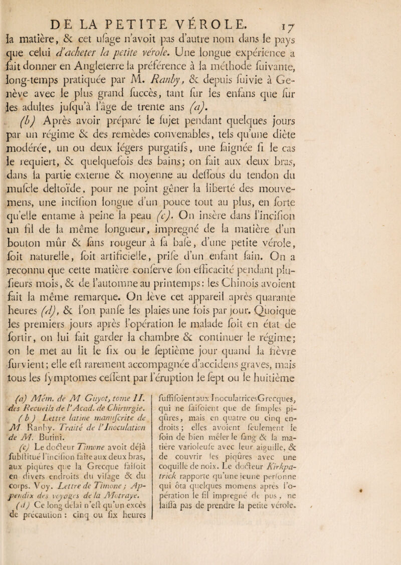 la matière, & cet ufage navoit pas d’autre nom dans le pays que celui d’acheter la petite vérole. Une longue expérience a fait donner en Angleterre la préférence à la méthode fuivante, long-temps pratiquée par M. Ranhy, 6c depuis fuivie à Ge¬ nève avec le plus grand fuccès, tant fur les enfans que fur les adultes jufqifà iage de trente ans (a), (h) Après avoir préparé le fujet pendant quelques jours par un régime & des remèdes convenables, tels qu’une diète modérée, un ou deux légers purgatifs, une laignée fi le cas le requiert, & quelquefois des bains; on fût aux deux bras, dans la partie externe & moyenne au defîous du tendon du mufcle deltoïde, pour ne point gêner la liberté des mouve- mens, une incifion longue d’un pouce tout au plus, en forte quelle entame à peine la peau (c). On insère dans l’incifiôn un fil de la même longueur, imprégné de la matière d’un bouton mûr & fans rougeur à fi bafe, d’une petite vérole, ioit naturelle, foit artificielle, prife d’un enfant faim On a reconnu que cette matière conferve fon efficacité pendant plu- fieurs mois, & de l’automne au printemps: les Chinois avoient fait la même remarque. On lève cet appareil après quarante heures (A), & l’on panfe les plaies une fois par jour. Quoique les premiers jours après l’opération le malade foit en état de fortir, on lui fait garder la chambre & continuer le régime; on le met au lit le fix ou le leptième jour quand la fièvre furvient; elle eft rarement accompagnée d’accidens graves, mais tous les fymptomes cellènt par l’éruption le fept ou le huitième (a) Além. de AL Guyot> tome îl. des Recueils de VAcad, de Chirurgie. (b ) Lettre latine manufcrite de AL Ranhy. Traité de C Inoculation de AL. Butini. (c) Le docteur Timone avoit déjà fubltitué I incifion faite aux deux bras, aux piqûres que la Grecque fàiloit en divers endroits du vifàge & du corps. Voy. Lettre de Timone ; Ap- pet,dix des voyages de ta ALotraye. (d) Ce long delai n’eft qu’un excès de précaution : cinq ou fix heures fuffifoientaux InocuIatricesGrecques, qui ne faifoient que de fimples pi¬ qûres, mais en quatre ou cinq en¬ droits ; elles avoient feulement le foin de bien mêler le fan g & la ma¬ tière varioleufe avec leur aiguille, & de couvrir les piqûres avec une coquille de noix. Le doèteur Kirkpa- trich rapporte qu’une jeune perfonne qui ôta quelques momens après l’o¬ pération le fil imprégné dt pus , ne îaiiJfà pas de prendre la petite vérole.