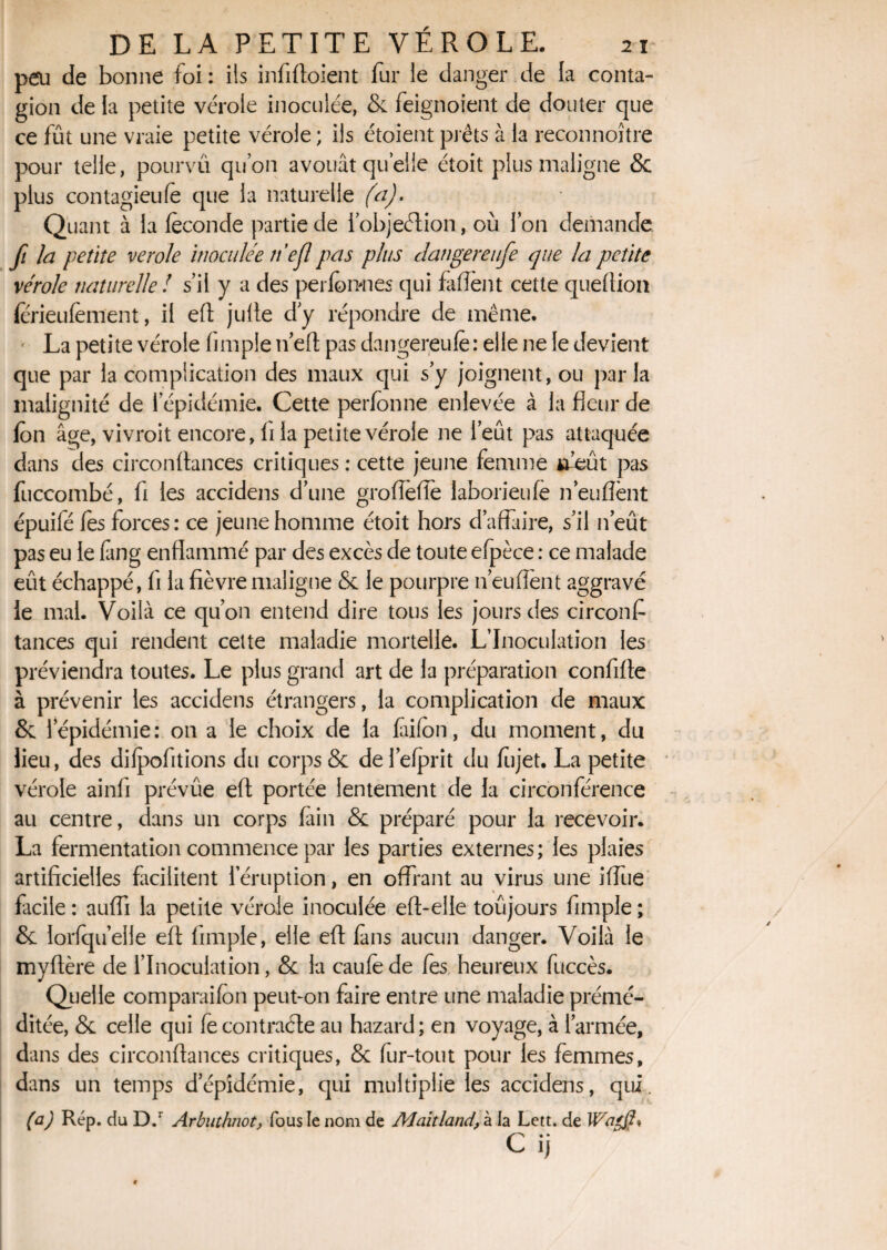 peu de bonne foi : ils infiftoient fur le danger de la conta¬ gion de la petite vérole inoculée, & feignoient de douter que ce fût une vraie petite vérole ; ils étaient prêts à la reconnoître pour telle, pourvu qu’on avouât quelle étoit plus maligne & plus contagieufe que la naturelle (a). Quant à la féconde partie de 1’objeélion, où Ion demande fi la petite verole inoculée ne fl pas plus Jangereufe que la petite vérole naturelle ! s’il y a des perfoimes qui faflènt cette queftion ferieufèment, il eft jufte dy répondre de même. ' La petite vérole (impie ti’eft pas dangereufe : elle ne le devient que par la complication des maux qui s’y joignent, ou parla malignité de l’épidémie. Cette perfonne enlevée à la fleur de ion âge, vivroit encore, (i la petite vérole ne l’eût pas attaquée dans des circonftances critiques : cette jeune femme *feût pas fuccombé, fi les accidens d’une groiïèfîê laborieufe n enflent épuifé fes forces: ce jeune homme étoit hors d’affaire, s’il n’eût pas eu le fmg enflammé par des excès de toute efpèce : ce malade eût échappé, fi la fièvre maligne & le pourpre n’eu fient aggravé ie mal. Voilà ce qu’on entend dire tous les jours des circonf tances qui rendent cette maladie mortelle. L’Inoculation les préviendra toutes. Le plus grand art de la préparation confifle à prévenir les accidens étrangers, la complication de maux & l’épidémie: on a le choix de la fiifon, du moment, du lieu, des difpofitions du corps & de l’efprit du fujet. La petite vérole ainfi prévûe eft portée lentement de la circonférence au centre, dans un corps fain & préparé pour la recevoir. La fermentation commence par les parties externes; les plaies artificielles facilitent 1 éruption, en offrant au virus une iffue facile : aufli la petite vérole inoculée efl-elle toûjours fimple ; & lorfqu’eile eft fimple, elle eft fans aucun danger. Voilà le myftère de l’Inoculation, & la caufe de fes heureux fuccès. Quelle comparaifo n peut-on faire entre une maladie prémé¬ ditée, & celle qui fe contracte au hazard; en voyage, à l’armée, dans des circonflances critiques, & fur-tout pour les femmes, dans un temps d’épidémie, qui multiplie les accidens, qui. (a) Rép. du D.r Arbuthnot, fous le nom de Alaitland, à la Lett. de C ij