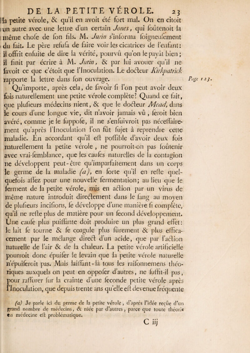 !la petite vérole, & qu’il en avoit été fort mal. On en citoit ,iun autre avec une lettre d’un certain Jones, qui foûtenoit la même choie de fon fils. M. Jurin s’informa foigneufement du fait. Le père refula de faire voir les cicatrices de i enfant: il offrit enfuite de dire la vérité, pourvû qu’on le payât bien; il finit par écrire à M. Jurin, & par lui avouer qu’il ne favoit ce que c’étoit que l’inoculation. Le dodeur Kirkpatrïck rapporte la lettre dans fon ouvrage. Qp importe, après cela, de lavoir fi l’on peut avoir deux fois naturellement une petite vérole complète? Quand ce fait, que plufieurs médecins nient, & que le dodeur Mead, dans le cours d’une longue vie, dit n’avoir jamais vû , feroit bien avéré, comme je le fuppofe, il ne s’enfuivroit pas néceffaire¬ ment qu’après l’Inoculation l’on fût fujet à reprendre cette maladie. En accordant qu’il efi poffible d’avoir deux fois naturellement la petite vérole , ne pourroit-on pas foutenir avec vrai-femblance, que les caufès naturelles de la contagion ne développent peut-être qu’imparfaitement dans un corps le germe de la maladie (a), en forte qu’il en refie quel¬ quefois afîez pour une nouvelle fermentation; au lieu que le ferment de la petite vérole, mis en adion par un virus de même nature introduit directement dans le fang au moyen de plufieurs incitions, fe développe d’une manière fi complète, qu’il ne refie plus de matière pour un fécond développement. Une caufè plus puiflante doit produire un plus grand effet: le lait fè tourne & fe coagule plus fürement & plus effica¬ cement par le mélange dired d’un acide, que par l’adion naturelle de l’air & de la chaleur. La petite vérole artificielle pourroit donc épuifer le levain que la petite vérole naturelle n’épuileroit pas. Mais laiffantdà tous les raifonnemens théo¬ riques auxquels on peut en oppofèr d’autres, ne fuffit-il pas, pour raffiner fur la crainte d’une féconde petite vérole après l’Inoculation, que depuis trente ans quelle efi devenue fréquente Page 123. (a) Je parle ici du germe de la petite vérole, d’après l’idée reçue d’un grand nombre de médecins, & niée par d’autres, parce que toute théorie en médecine elt problématique. C« • • 11/